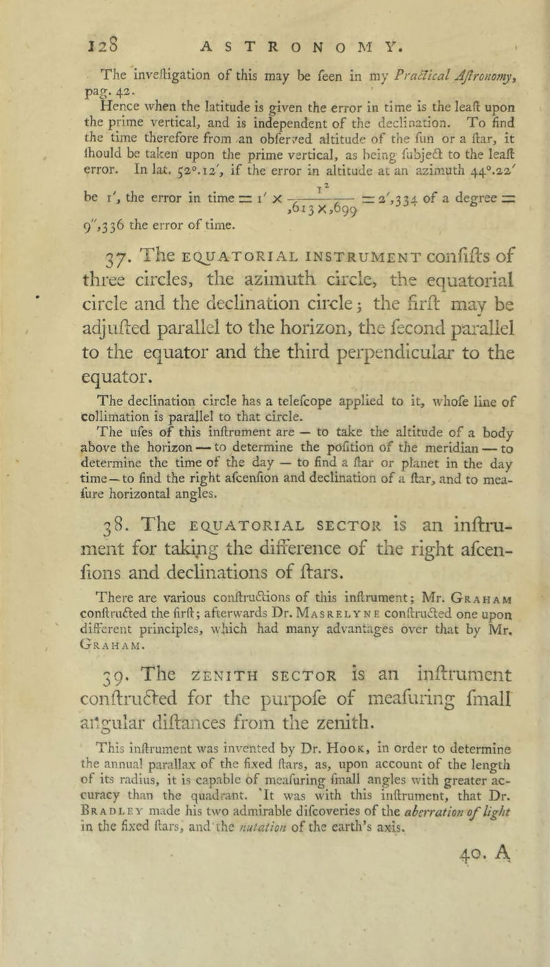 I2S ASTRONOMY. The invefligation of this may be feen in my Practical Ajlronomy, PaS- 42- ... . .. Hence when the latitude is given the error in time is the lead upon the prime vertical, and is independent of the declination. To find the time therefore from an obfer/ed altitude of the fun or a ftar, it lhould be taken upon the prime vertical, as being fubjeft to the leaft error. In lot. 52°.i2', if the error in altitude at an azimuth 44°.22' be T, the error in time — T X -7 7— — of a degree ~ ,613 x,699 9,3 36 the error of time. 37. The EQUATORIAL INSTRUMENT COllflfts of three circles, the azimuth circle, the equatorial circle and the declination circle j the frrft may be adjlifted parallel to the horizon, the lecond parallel to the equator and the third perpendicular to the equator. The declination circle has a telefcope applied to it, whofe line of collimation is parallel to that circle. The ufes of this inflrument are — to take the altitude of a body above the horizon — to determine the pofition of the meridian — to determine the time of the day — to find a flar or planet in the day time —to find the right afeenfion and declination of a ftar, and to mea- fure horizontal angles. 38. The equatorial sector is an inftru- ment for taking the difference of the right afeen- fions and declinations of ffars. There are various conflru£lions of this inflrument; Mr. Graham conflrafted the firft; afterwards Dr. Masrelyne conflrudted one upon different principles, which had many advantages over that by Mr. Graham. 39. The zenith sector is an inflrument conftrudfed for the purpofe of meafuring fmall ailgular diftances from the zenith. This inflrument was invented by Dr. Hook, in order to determine the annual parallax of the fixed flars, as, upon account of the length of its radius, it is capable of meafuring fmall angles with greater ac- curacy than the quadrant. 'It was with this inflrument, that Dr. Bradi.ey made his two admirable difeoveries of the aberration of light in the fixed flars, and the nutation of the earth’s axis. 40. A