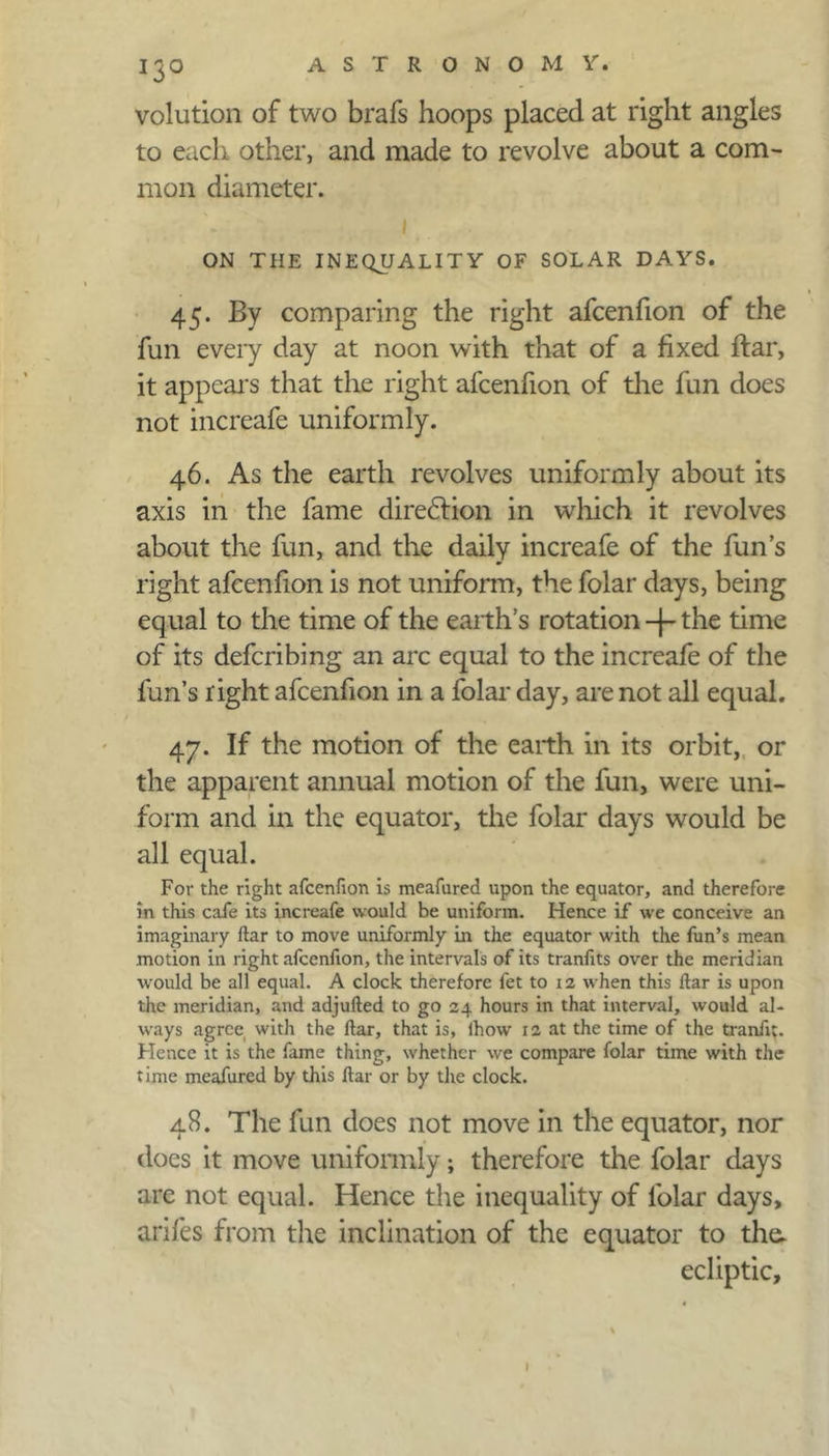 volution of two brafs hoops placed at right angles to each other, and made to revolve about a com- mon diameter. 1 ON THE INEQUALITY OF SOLAR DAYS. 45. By comparing the right afcenfion of the fun every day at noon with that of a fixed ftar, it appears that the right afcenfion of the fun does not increafe uniformly. 46. As the earth revolves uniformly about its axis in the fame direction in which it revolves about the fun, and the daily increafe of the fun’s right afcenfion is not uniform, the folar days, being equal to the time of the earth’s rotation-|-the time of its defcribing an arc equal to the increafe of the fun’s right afcenfion in a folar day, are not all equal. 47. If the motion of the earth in its orbit, or the apparent annual motion of the fun, were uni- form and in the equator, the folar days would be all equal. For the right afcenfion is meafured upon the equator, and therefore in this cafe its increafe would be uniform. Hence if we conceive an imaginary ftar to move uniformly in the equator with the fun’s mean motion in right afcenfion, the intervals of its tranfits over the meridian would be all equal. A clock therefore fet to 12 when this ftar is upon the meridian, and adjufted to go 24 hours in that interval, would al- ways agree with the ftar, that is, lhow 12 at the time of the tranfit. Hence it is the fame thing, whether we compare folar time with the time meafured by this ftar or by the clock. 48. The fun does not move in the equator, nor does it move uniformly; therefore the folar days are not equal. Hence the inequality of folar days, arifes from the inclination of the equator to the. ecliptic. l