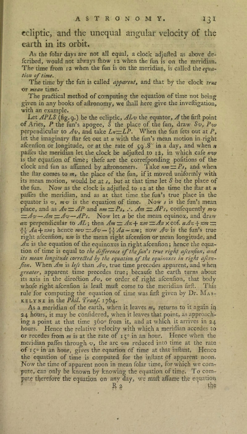 ecliptic, and the unequal angular velocity of the earth in its orbit. As the folar days are not all equal, a clock adjufted as above de- feribed, would not always fhow 12 when the fun is on the meridian. The time from 12 when the fun is on the meridian, is called the equa- tion of time. The time by the fun is called apparent, and that by the clock true or mean time. The pra&ical method of computing the equation of time not being given in any books of aftronomy, we lhall here give the inveftigation, with an example. Let APLS (fig. 9.) be the ecliptic, AL-v the equator, A the firft point of Aries, P the fun’s apogee, S the place of the fun, draw S-v, Pvj perpendicular to A-v, and take Ln—LP. When the fun fets out at P, let the imaginary liar fet out at n with the fun’s mean motion in right afcenfion or longitude, or at the rate of 59 .8'' in a day, and when n pafles the meridian let the clock be adjufted to 12, in which cafe nvu is the equation of time; thefe are the correfponding pofitions of the clock and fun as affumed by aftronomers. Take nm — Ps, and when the liar comes to m, the place of the fun, if it moved uniformly with its mean motion, would be at s, but at that time let S be the place of the fun. Now as the clock is adjufted to 12 at the time the ftar at « pafles the meridian, and as at that time the fun's true place in the equator is v, mv is the equation of time. Now s is the fun’s mean place, and as An~AP and nm — Ps, .*. Am — APs, confequently my —A-v—Am—Av—APs. Now let a be the mean equinox, and draw az perpendicular to AL; then Am — Az-{- zm —Aa X cof. aAz -j- zm — •{-i Aa + zm; hence tn-v —.Av — \\Aa — zm; now Av is the fun’s true right afcenfion, zm is the mean right afcenfion or mean longitude, and Az is the equation of the equinoxes in right afcenfion; hence the equa- tion of time is equal to the difference of the fun’s true right afcenfion, and its mean longitude corrected by the equation of the equinoxes in right afien- fion. When Am is lefs than A-v, true time precedes apparent, and when greater, apparent time precedes true; becaufe the earth turns about its axis in the direction A-v, or order of right afcenfion, that body whofe right afcenfion is leaft mull come to the meridian firft. This rule for computing the equation of time was firft given by Dr. Mas- kelyne in the Phil. Tranf. 1764. As a meridian of the earth, when it leaves m, returns to it again in 24 hours, it may be confidered, when it leaves that point, as approach- ing a point at that time 360° from it, and at which it arrives in 24 hours. Hence the relative velocity with which a meridian accedes to or recedes from m is at the rate of 1 q0 in an hour. Hence when the meridian pafles through v, the arc vm reduced into time at the rate of 150 in an hour, gives the equation of time at that inftant. Hence the equation of time is computed for the inftant of apparent noon. Now the time of apparent noon in mean folar time, for which we com- pute, can only be known by knowing the equation of time. To com- pute therefore the equation on any day, we mult aflume the equation R* 2 the