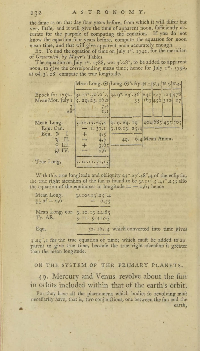 the fame as on that day four years before, from which it will differ but very little, and it will give the time of apparent noon, fufficiently ac- curate for the purpofe of computing the equation. If you do not know the equation four years before, compute the equation for noon mean time, and that will give apparent noon accurately enough. Ex. To find the equation of time on July i5t. x 792, for the meridian of Greenwich, by Mayer’s Tables. The equation on July ist. 1788, was 3'.28 ', to be added to apparent noon, to give the correfponding mean time; hence for July Ist. 1792* at oh. 3'. 28 compute the true longitude. Mean Long. @ Long.©’s Ap. N.i. N.2.1 N.3. 1 J N.4. Epoch for 1752. 9^.10°.50'.o',7 37.9°. 23'. 46' 241 227I123 478 Mean Mot. July 1 3' 28 5. 29. 23. 16,2 7>4 1,1 33 163 456 312 27 Mean Long. Equ. Cen. Equ. 3) I. 3.70.13.25,4 — I-37’1 + 4>5 3. 9. 24. 19 3.10.13. 25,4 404 683(435 5°5 % H. 9 III. & IV. True Long, - 4>7 + 3^5 — 0,6 3.10.11.51,15 49. 6,4 Mean Anom. With this true longitude and obliquity 23°.27'.48,4 of the ecliptic, the true right afeerdion of the fun is found to be 3.7.11°.5'.41,25; alfo the equation of the equinoxes in longitude ~ — 0,6; hence Mean Long. 3j.io°.i3'.25,4 ti °f — °,6 “ 0,55 Mean Long. cor. 3. 10.13.24,85 Tr. AR. 3• ii. 5. 41,25 Equ. 52. 16, 4 which converted into time gives - ... ■ — 3'.29, 1 for the true equation of time; which mull be added to ap- parent to give true time, becaufe the true right afcenfion is greater than the mean longitude. ON THE SYSTEM OF THE PRIMARY PLANETS. 49. Mercury and Venus revolve about the fun in orbits included within that of the earth’s orbit. For they have all the phenomena which bodies fo revolving mull ncceffarily have, that is, two conjunctions, one between the fun and the earth.