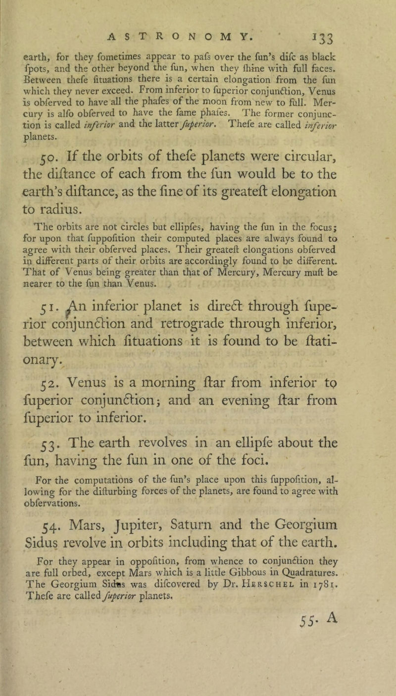 earth, for they fometimes appear to pafs over the fun’s difc as black fpots, and the other beyond the fun, when they fhme with full faces. Between thefe fituations there is a certain elongation from the fun which they never exceed. From inferior to fuperior conjunction, Venus is obferved to have all the phafes of the moon from new to full. Mer- cury is alfo obferved to have the fame phaies. The former conjunc- tion is called inferior and the latter fuperior. Thefe are called inferior planets. 50. If the orbits of thefe planets were circular, the diflance of each from the fun would be to the earth’s diflance, as the fine of its greateft elongation to radius. The orbits are not circles but ellipfes, having the fun in the focus; for upon that fuppofition their computed places are always found to agree with their obferved places. Their greateft elongations obferved in different parts of their orbits are accordingly found to be different. That of Venus being greater than that of Mercury, Mercury muft be nearer to the fun than Venus. 51. ^\n inferior planet is direct through fupe- rior conjunction and retrograde through inferior, between which fituations it is found to be ftati- onary. 52. Venus is a morning ftar from inferior to fuperior conjunction; and an evening ftar from fuperior to inferior. 53. The earth revolves in an ellipfe about the fun, having the fun in one of the foci. For the computations of the fun’s place upon this fuppofition, al- lowing for the difturbing forces of the planets, are found to agree with obfervations. 54. Mars, Jupiter, Saturn and the Georgium Sidus revolve in orbits including that of the earth. For they appear in oppofition, from whence to conjunction they are full orbed, except Mars which is a little Gibbous in Quadratures. The Georgium Sictas was difcovered by Dr. Herschel in 1781. Thefe are called fuperior planets.