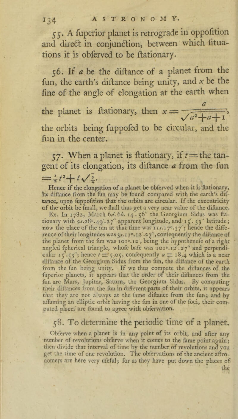 J34 55. A fuperior planet is retrograde in oppofition and dire6t in conjunction, between which fitua- tions it is obferved to be ftationary. 56. If a be the diftance of a planet from the fun, the earth’s diftance being unity, and x be the fine of the angle of elongation at the earth when a the planet is ftationary, then x — ;—> the orbits being fuppofed to be circular, and the fun in the center. 57. When a planet is ftationary, if / = the tan- gent of its elongation, its diftance a from the fun = t s/^r- Hence if the elongation of a planet be obferved when it is'ftationary, its diftance from the fun may be found compared with the earth’s dif- tance, upon fuppofition that the orbits are circular. If the excentricity of the orbit be (mail, we (hall thus get a very near value of the diftance. Ex. In 1782, March bd.bh. 14'. 56 the Georgium Sidus was fta- tionary with 2-f-28°.49'.2 7 apparent longitude, and 1 c'. 53 latitude; now the place of the lun at that time was 11 j.i 70.3 7'; hence the diffe- rence of their longitudes was 31.1 i°.i2 .2 7,confequently the diilance of the planet from the fun was ioi°.i2, being the hypothenufe of a right angled fpherical triangle, whofe bafe was 101°. 12'. 2 7 and perpendi- cular 15'.53; hence t — 5,05, confequently a — 18,4 which is a near diftance of the Georgium Sidus from the fun, the diftance of the earth from the fun being unity. If we thus compute the diftances of the fuperior planets, it appears that the order of their diftances from the fun are Mars, Jupiter, Saturn, the Georgium Sidus. By computing their diftances from the fun in different parts of their orbits, it appears that they are not always at the fame diftance from the fun; and by affuming an elliptic orbit having the fun in one of the foci, their com- puted places are found to agree with obfervation. 58. To determine the periodic time of a planet. Obferve when a planet is in any point of its orbit, and after any number of revolutions obferve when it comes to the fame point again; then divide that interval of time by the number of revolutions and you get the time of one revolution. The obfervations of the ancient aftro- nomers are here very ufeful; for as they have put down the places of . ‘ { tlte