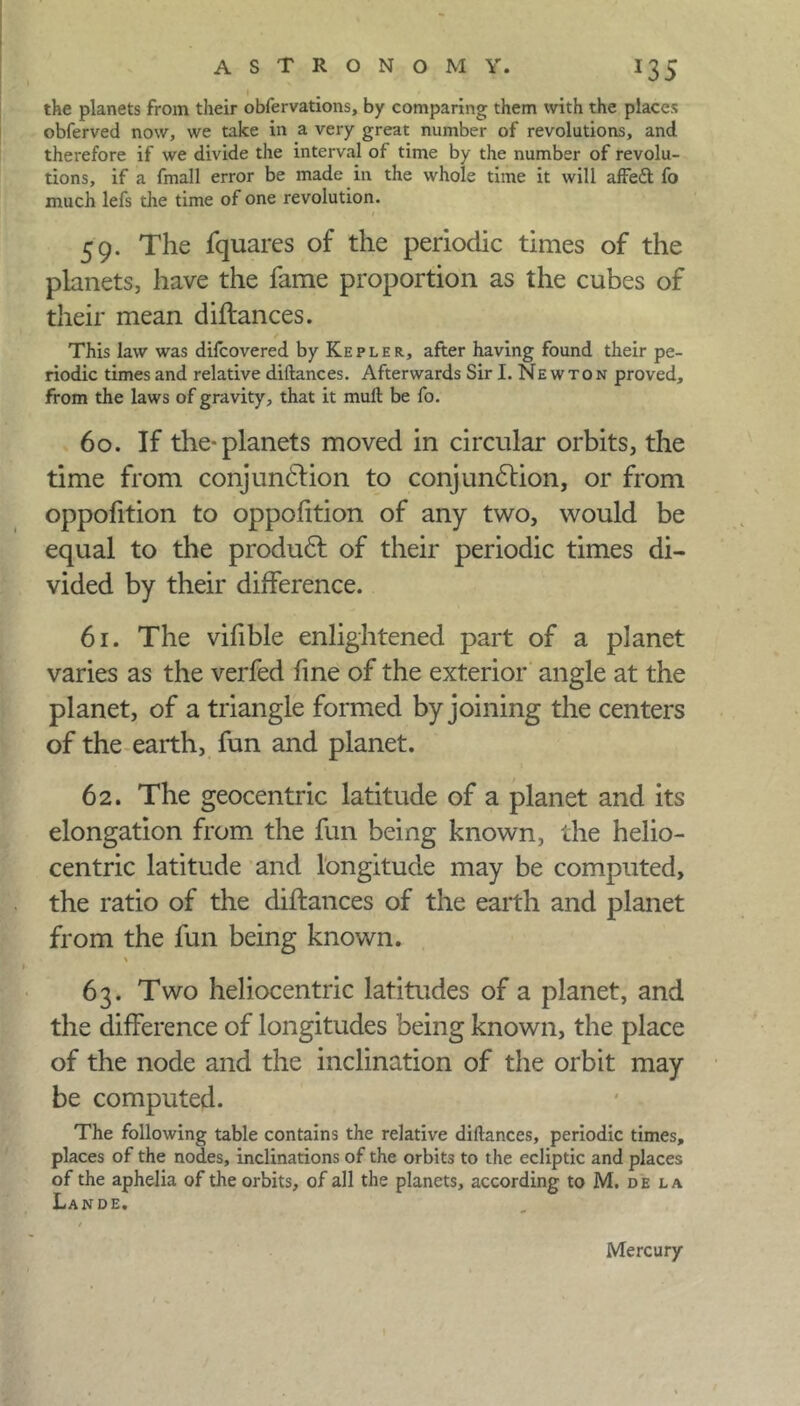 J35 the planets from their obfervations, by comparing them with the places obferved now, we take in a very great number of revolutions, and therefore if we divide the interval of time by the number of revolu- tions, if a fmall error be made in the whole time it will affeft fo much lefs the time of one revolution. i 59. The fquares of the periodic times of the planets, have the fame proportion as the cubes of their mean diftances. This law was difcovered by Kepler, after having found their pe- riodic times and relative diftances. Afterwards Sir I. Newton proved, from the laws of gravity, that it mull be fo. 60. If the-planets moved in circular orbits, the time from conjunction to conjunction, or from oppofition to oppofition of any two, would be equal to the produCt of their periodic times di- vided by their difference. 61. The vifible enlightened part of a planet varies as the verfed fine of the exterior angle at the planet, of a triangle formed by joining the centers of the earth, fun and planet. 62. The geocentric latitude of a planet and its elongation from the fun being known, the helio- centric latitude and longitude may be computed, the ratio of the diftances of the earth and planet from the fun being known. 63. Two heliocentric latitudes of a planet, and the difference of longitudes being known, the place of the node and the inclination of the orbit may be computed. The following table contains the relative diftances, periodic times, places of the nodes, inclinations of the orbits to the ecliptic and places of the aphelia of the orbits, of all the planets, according to M. de la Lande. Mercury