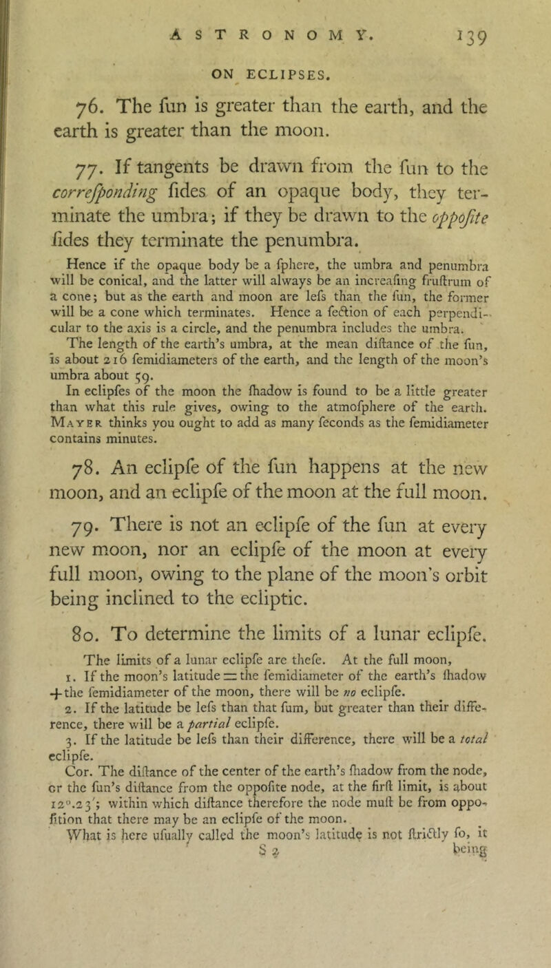 ON ECLIPSES. 76. The fun is greater than the earth, and the earth is greater than the moon. 77. If tangents be drawn from the fun to the correfponding fides of an opaque body, they ter- minate the umbra; if they be drawn to the oppofite iides they terminate the penumbra. Hence if the opaque body be a fphere, the umbra and penumbra ■will be conical, and the latter will always be an increaling fruftrum of a cone; but as the earth and moon are lefs than the fun, the former will be a cone which terminates. Hence a fedlion of each perpendi- cular to the axis is a circle, and the penumbra includes the umbra. The length of the earth’s umbra, at the mean diftance of the fun, is about 216 femidiameters of the earth, and the length of the moon’s umbra about 59. In eclipfes of the moon the fhadow is found to be a little greater than what this rule gives, owing to the atmofphere of the earth. Mayer thinks you ought to add as many feconds as the femidiameter contains minutes. 78. An eclipfe of the fun happens at the new moon, and an eclipfe of the moon at the full moon. 79. There is not an eclipfe of the fun at every new moon, nor an eclipfe of the moon at every full moon, owing to the plane of the moon’s orbit being inclined to the ecliptic. 80. To determine the limits of a lunar eclipfe. The limits of a lunar eclipfe are thefe. At the full moon, 1. If the moon’s latitude — the femidiameter of the earth’s fhadow -f the femidiameter of the moon, there will be 7/0 eclipfe. 2. If the latitude be lefs than that fum, but greater than their diffe- rence, there will be a partial eclipfe. 3. If the latitude be lefs than their difference, there will be a total eclipfe. Cor. The didance of the center of the earth’s fhadow from the node, cr the fun’s diftance from the oppofite node, at the firft limit, is about 120.2 3'; within which diftance therefore the node mull be from oppo- sition that there may be an eclipfe of the moon. What is here ufuallv called the moon’s latitude is not ftriftly fo, it S 2 being