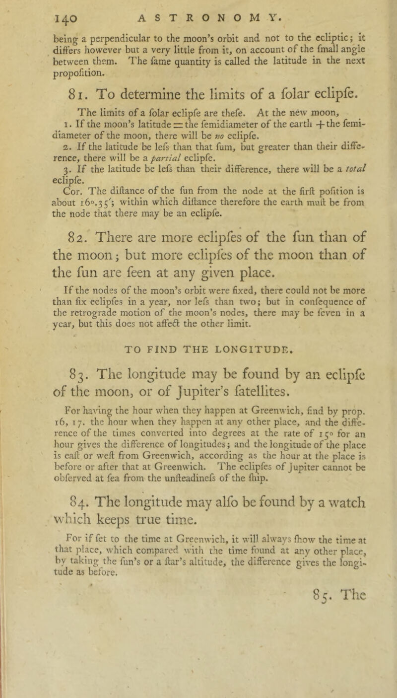 being a perpendicular to the moon’s orbit and not to the ecliptic; it differs however but a very little from it, on account of the fmall angle between them. The fame quantity is called the latitude in the next propofition. 81. To determine the limits of a folar eclipfe. The limits of a folar eclipfe are thefe. At the new moon, 1. If the moon’s latitude — the femidiameter of the earth -j-the ferni- diameter of the moon, there will be no eclipfe. 2. If the latitude be lefs than that fum, but greater than their diffe- rence, there will be a partial eclipfe. 3. If the latitude be lefs than their difference, there will be a total eclipfe. Cor. The diftance of the fun from the node at the firfl pofition is about i6°.35'; within which diftance therefore the earth mud be from the node that there may be an eclipfe. 82. There are more eclipfes of the fun than of the moon 3 but more eclipfes of the moon than of the fun are feen at any given place. If the nodes of the moon’s orbit were fixed, there could not be more than fix eclipfes in a year, nor lefs than two; but in confcquence of the retrograde motion of the moon’s nodes, there may be feven in a year, but this does not affeft the other limit. TO FIND THE LONGITUDE. 83. The longitude may be found by an eclipfe of the moon, or of Jupiter’s fatellites. For having the hour when they happen at Greenwich, f.nd by prop. 16, 17. the hour when they happen at any other place, and the diffe- rence of the times converted into degrees at the rate of 150 for an hour gives the difference of longitudes; and the longitude of the place is eaft or weft from Greenwich, according as the hour at the place is before or after that at Greenwich. The eclipfes of Jupiter cannot be obferved at fea from the unlteadinefs of the fiiip. 84. The longitude may alfo be found by a watch which keeps true time. For if fet to the time at Greenwich, it will always fhow the time at that place, which compared with the time found at any other place, by taking the fun’s or a liar’s altitude, the difference gives the longi- tude as before. 85. The