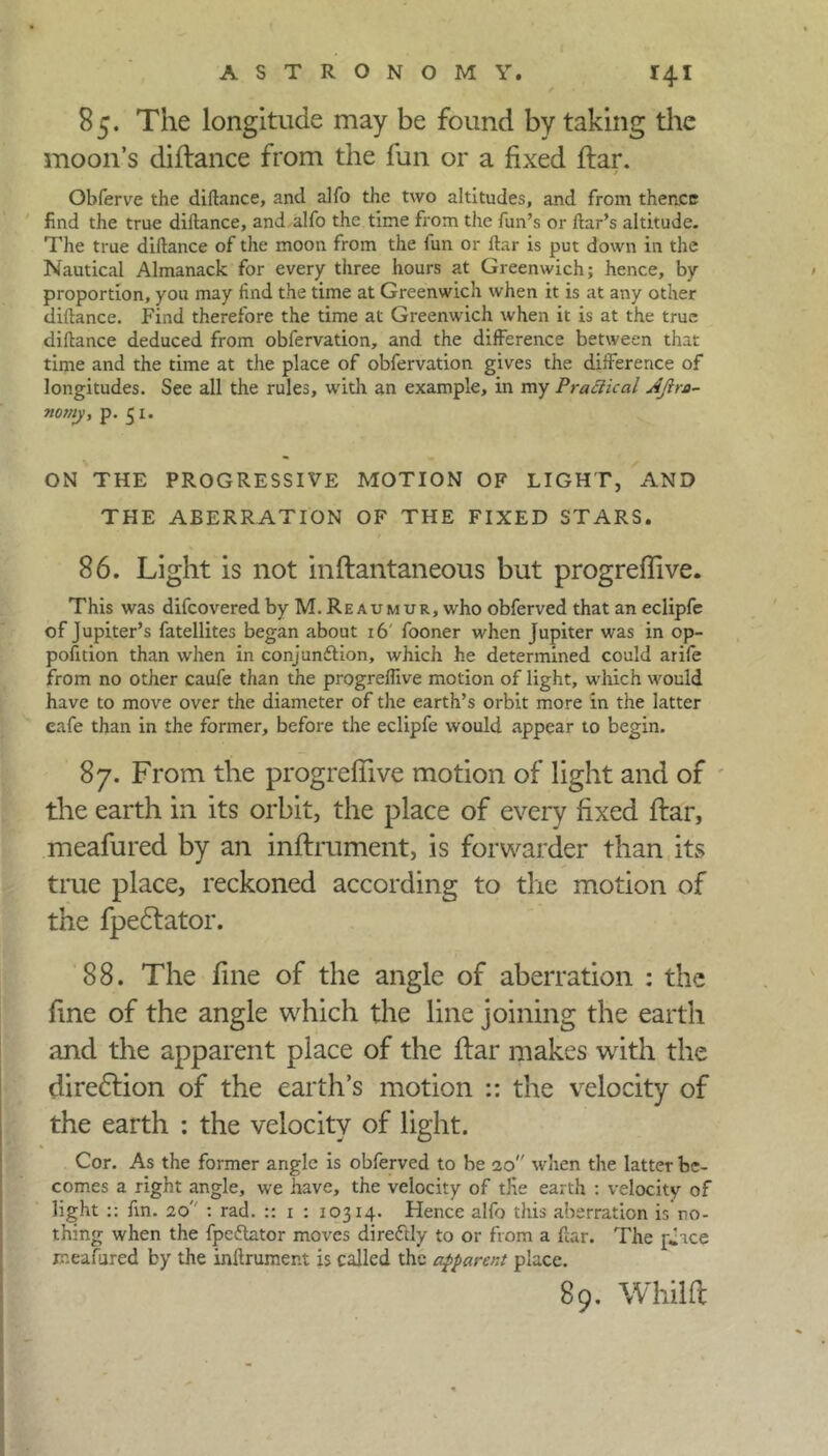 85. The longitude may be found by taking the moon’s diftance from the fun or a fixed ftar. Obferve the diftance, and alfo the two altitudes, and from thence find the true diftance, and alfo the time from the fun’s or ftar’s altitude. The true diftance of the moon from the lun or ftar is put down in the Nautical Almanack for every three hours at Greenwich; hence, by proportion, you may find the time at Greenwich when it is at any other diftance. Find therefore the time at Greenwich when it is at the true diftance deduced from obfervation, and the difference between that time and the time at the place of obfervation gives the difference of longitudes. See all the rules, with an example, in my Practical AJira- nomy, p. 51. ON THE PROGRESSIVE MOTION OF LIGHT, AND THE ABERRATION OF THE FIXED STARS. 86. Light is not inftantaneous but progreffive. This was difcovered by M. Reaumur, who obferved that an eclipfe of Jupiter’s fatellites began about 16' fooner when Jupiter was in op- pofition than when in conjunction, which he determined could arife from no other caufe than the progreflive motion of light, which would have to move over the diameter of the earth’s orbit more in the latter cafe than in the former, before the eclipfe would appear to begin. 87. From the progreflive motion of light and of the earth in its orbit, the place of every fixed ftar, meafured by an inftrument, is forwarder than its true place, reckoned according to the motion of the fpe£tator. 88. The fine of the angle of aberration : the fine of the angle which the line joining the earth and the apparent place of the ftar makes with the dire&ion of the earth’s motion :: the velocity of the earth : the velocity of light. Cor. As the former angle is obferved to be 20 when the latter be- comes a right angle, we have, the velocity of tKe earth : velocity of light :: fin. 20 : rad. :: 1 : 10314. Hence alfo this aberration is no- thing when the fpe&ator moves direftly to or from a ftar. The place ir.eafured by the inftrument is called the apparent place. 89. Whilft