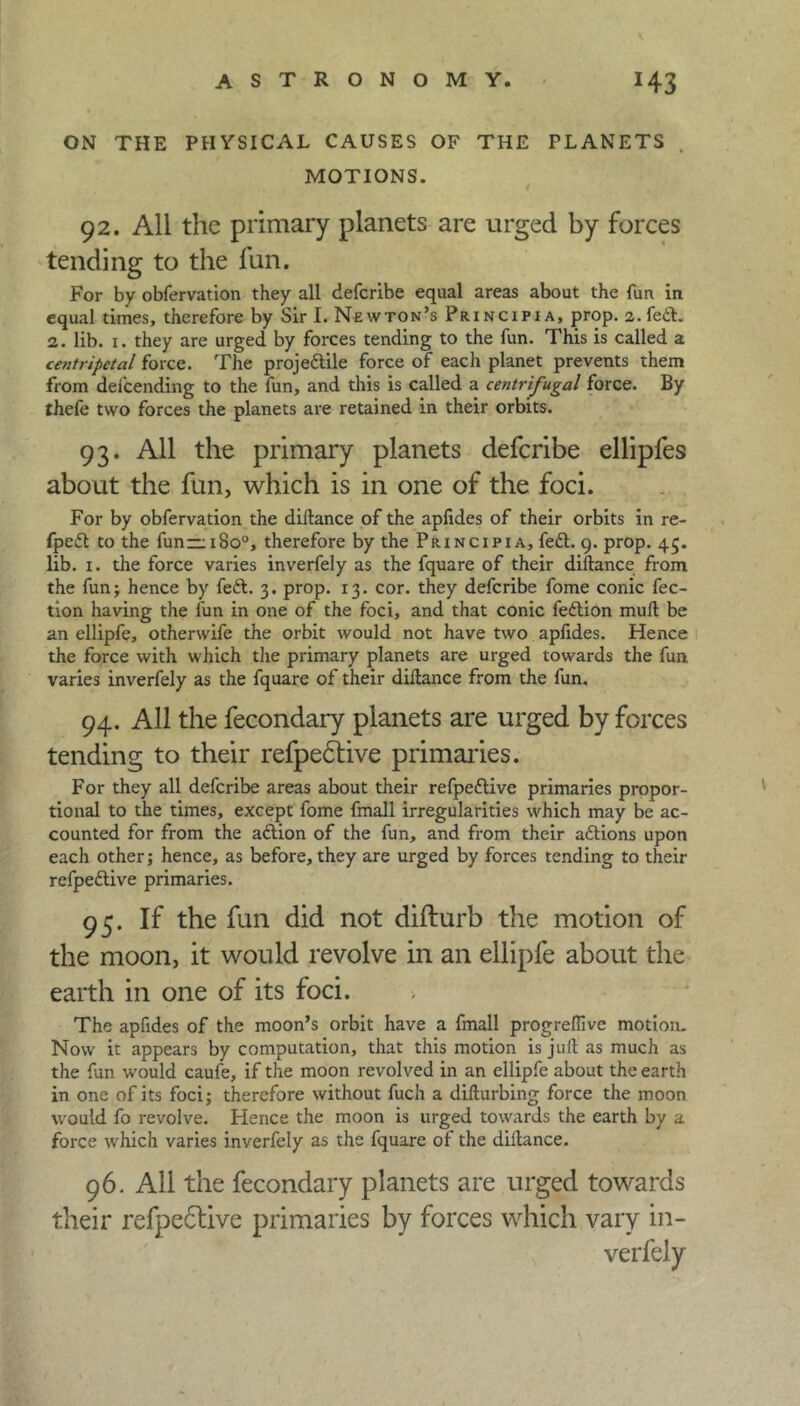 ON THE PHYSICAL CAUSES OF THE PLANETS MOTIONS 92. All the primary planets are urged by forces tending to the fun. For by obfervation they all defcribe equal areas about the fun in equal times, therefore by Sir I. Newton’s Prxncipia, prop, a.feft. 2. lib. 1. they are urged by forces tending to the fun. This is called a centripetal force. The proje&ile force of each planet prevents them from del'cending to the fun, and this is called a centrifugal force. By thefe two forces the planets are retained in their orbits. 93. All the primary planets defcribe ellipfes about the fun, which is in one of the foci. For by obfervation the diftance of the apfides of their orbits in re- fpett to the fun—1800, therefore by the Principia, feft. 9. prop. 45. lib. 1. the force varies inverfely as the fquare of their diftance from the fun; hence by feft. 3. prop. 13. cor. they defcribe fome conic fec- tion having the fun in one of the foci, and that conic fedlion mull be an ellipfe, otherwife the orbit would not have two aplides. Hence the force with which the primary planets are urged towards the fun varies inverfely as the fquare of their diftance from the lun. 94. All the fecondary planets are urged by forces tending to their refpedtive primaries. For they all defcribe areas about their refpeftive primaries propor- tional to the times, except fome fmall irregularities which may be ac- counted for from the aftion of the fun, and from their aftions upon each other; hence, as before, they are urged by forces tending to their refpedlive primaries. 95. If the fun did not difturb the motion of the moon, it would revolve in an ellipfe about the earth in one of its foci. The apfides of the moon’s orbit have a fmall progreftivc motion. Now it appears by computation, that this motion is juft as much as the fun would caufe, if the moon revolved in an ellipfe about the earth in one of its foci; therefore without fuch a difturbing force the moon would fo revolve. Hence the moon is urged towards the earth by a force which varies inverfely as the fquare of the diftance. 96. All the fecondary planets are urged towards their refpeftive primaries by forces which vary in-