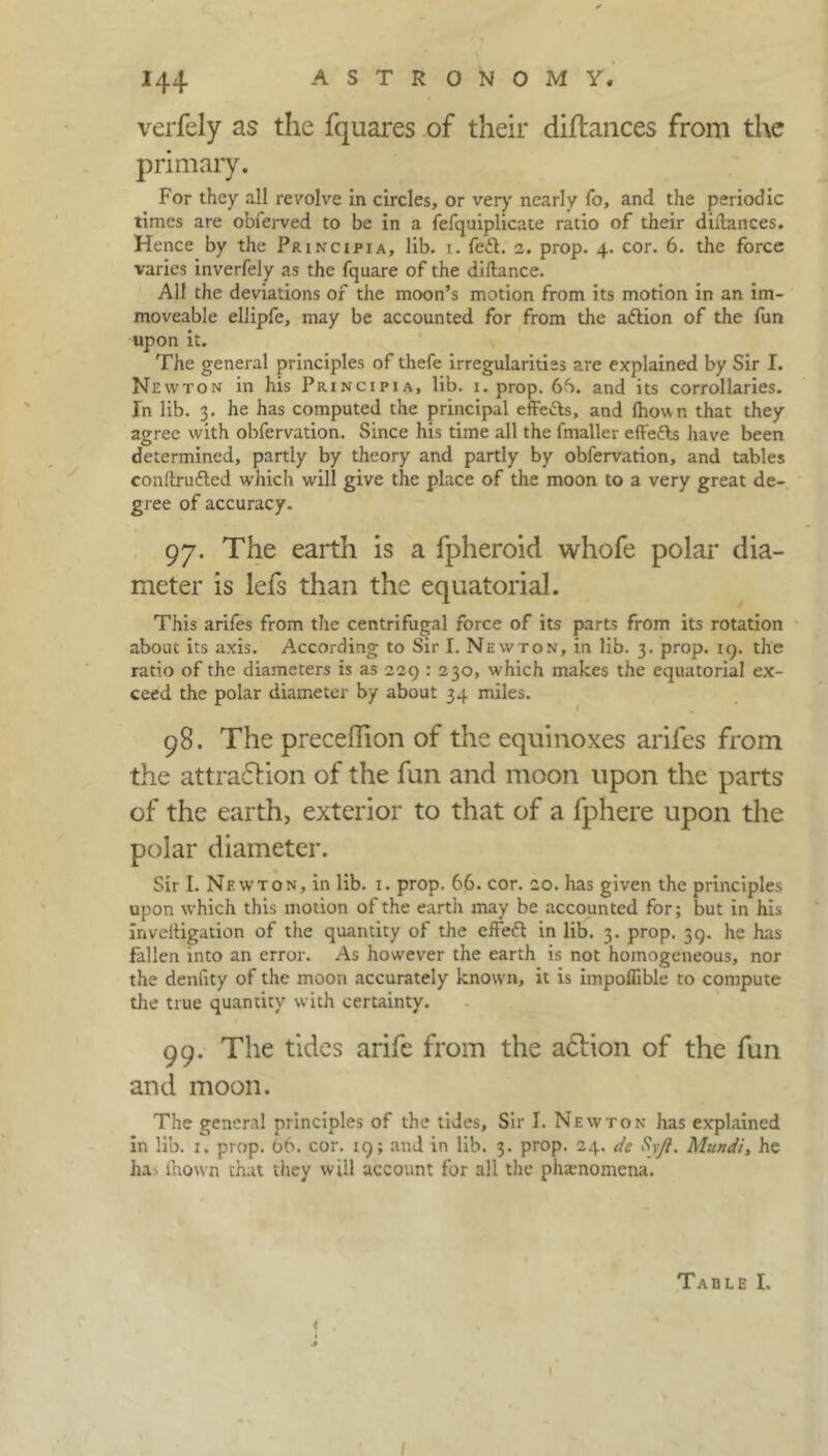 verfely as the fquares of their diflances from the primary. For they all revolve in circles, or very nearly fo, and the periodic times are obferved to be in a fefquiplicate ratio of their diltances. Hence by the Principia, lib. x. fe£t. 2. prop. 4. cor. 6. the force varies inverfely as the fquare of the diftance. All the deviations of the moon’s motion from its motion in an im- moveable ellipfe, may be accounted for from the attion of the fun upon it. The general principles of thefe irregularities are explained by Sir I. Newton in his Principia, lib. 1. prop. 6b. and its corrollaries. In lib. 3. he has computed the principal effe&s, and fhown that they agree with obfervation. Since his time all the fmaller effetts have been determined, partly by theory and partly by obfervation, and tables conftruftcd which will give the place of the moon to a very great de- gree of accuracy. 97. The earth is a fpheroid whofe polar dia- meter is lefs than the equatorial. This arifes from the centrifugal force of its parts from its rotation about its axis. According to Sir I. Newton, in lib. 3. prop. 19. the ratio of the diameters is as 229 : 230, which makes the equatorial ex- ceed the polar diameter by about 34 miles. 98. The preceffion of the equinoxes arifes from the attraction of the fun and moon upon the parts of the earth, exterior to that of a fphere upon the polar diameter. Sir I. Newton, in lib. 1. prop. 66. cor. 20. has given the principles upon which this motion of the eartli may be accounted for; but in his inveiligation of the quantity of the effeft in lib. 3. prop. 39. he has fallen into an error. As however the earth is not homogeneous, nor the deniity of the moon accurately known, it is impoffible to compute the true quantity with certainty. 99. The tides arife from the aClion of the fun and moon. The general principles of the tides. Sir I. Newton has explained in lib. 1. prop. 06. cor. 19; and in lib. 3. prop. 24. de Syft. Mundi, he ha. fnown that they will account for all the phamomena. Table I. I