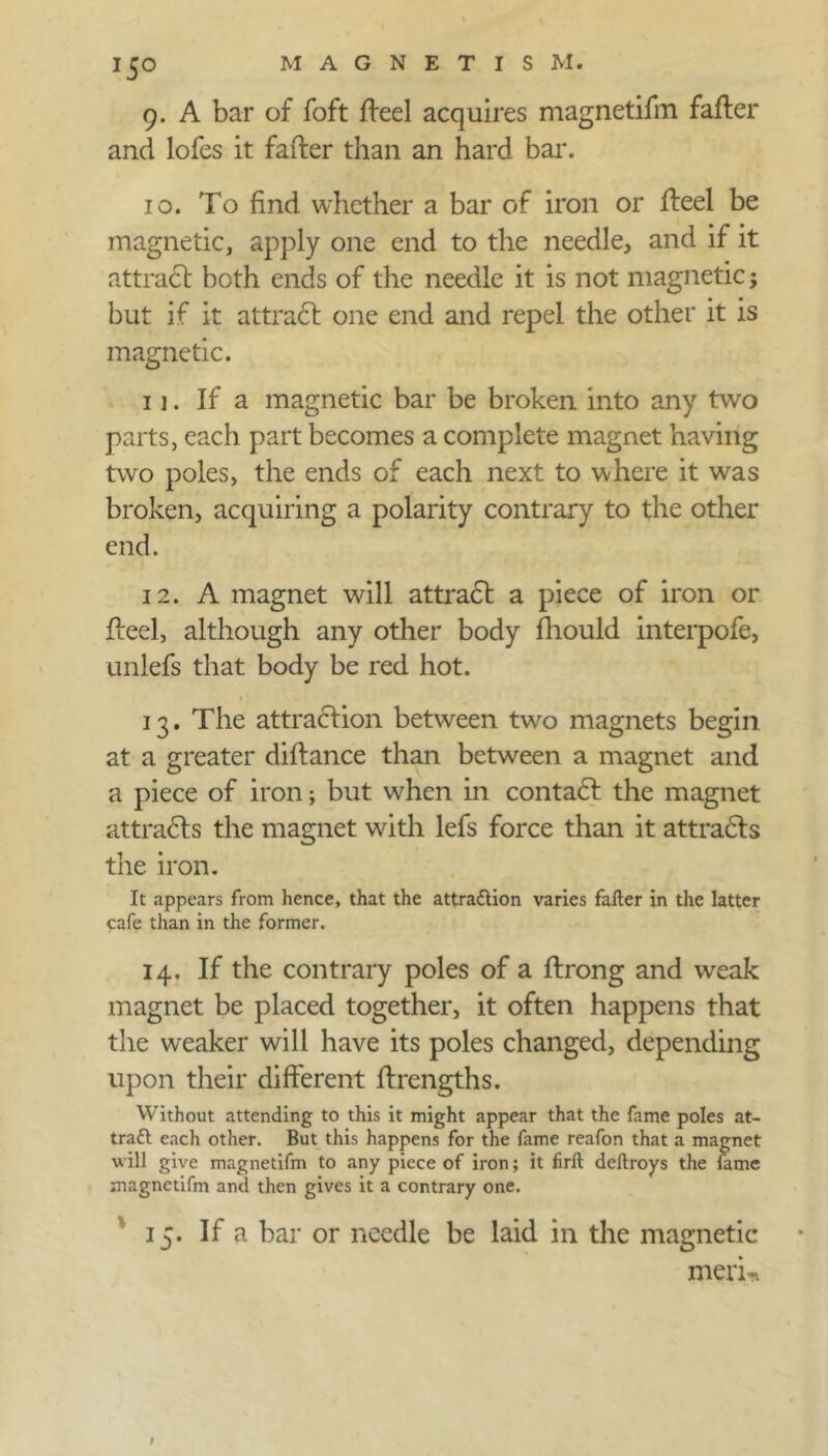 9. A bar of foft fteel acquires magnetifm fafter and lofes it fafter than an hard bar. 10. To find whether a bar of iron or fteel be magnetic, apply one end to the needle, and if it attract both ends of the needle it is not magnetic; but if it attract one end and repel the other it is magnetic. 11. If a magnetic bar be broken into any two parts, each part becomes a complete magnet having two poles, the ends of each next to where it was broken, acquiring a polarity contrary to the other end. 12. A magnet will attract a piece of iron or fteel, although any other body fliould interpofe, unlefs that body be red hot. 13. The attraction between two magnets begin at a greater diftance than between a magnet and a piece of iron; but when in contadt the magnet attracts the magnet with lefs force than it attradls the iron. It appears from hence, that the attraflion varies fafter in the latter cafe than in the former. 14. If the contrary poles of a ftrong and weak magnet be placed together, it often happens that the weaker will have its poles changed, depending upon their different ftrengths. Without attending to this it might appear that the fame poles at- tratt each other. But this happens for the fame reafon that a magnet will give magnetifm to any piece of iron; it firft deftroys the fame magnetifm and then gives it a contrary one. 15. If a bar or needle be laid in the magnetic meri«.