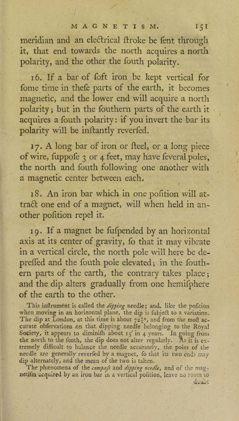 meridian and an electrical ftroke be fent through it, that end towards the north acquires a north polarity, and the other the fouth polarity. 16. If a bar of foft iron be kept vertical for fome time in thefe parts of the earth, it becomes magnetic, and the lower end will acquire a north polarity; but in the fouthern parts of the earth it acquires a fouth polarity: if you invert the bar its polarity will be inftantly reverfed. 17. A long bar of iron or fleel, or a long piece of wire, fuppofe 3 or 4 feet, may have feveral poles, the north and fouth following one another with a magnetic center between each. 18. An iron bar which in one pofition will at- tradl one end of a magnet, will when held in an- other pofition repel it. 19. If a magnet be fufpended by an horizontal axis at its center of gravity, fo that it may vibrate in a vertical circle, the north pole will here be de- preffed and the fouth pole elevated; in the fouth- ern parts of the earth, the contrary takes place; and the dip alters gradually from one hemifphere of the earth to the other. This inftrument is called the dipping needle; and. like the pofition when moving in an horizontal plane, the dip is fubjedl to a variation. The dip at London, at this time is about 72^°, and from the mod ac- curate obfervations cn that dipping needle belonging to the Royal Society, it appears to diminifh about 1 5' in 4 years. In going from the north to the fouth, the dip does not alter regularly. As it is ex- tremely difficult to balance the needle accurately, the poles of the needle are generally reverfed by a magnet, fo that its two ends may dip alternately, and the mean of the two is taken. The phenomena of the compafs and dipping needle, and of the mag- netifrn acquired by an iron bar in a vertical polition, leave no room to etc a^c