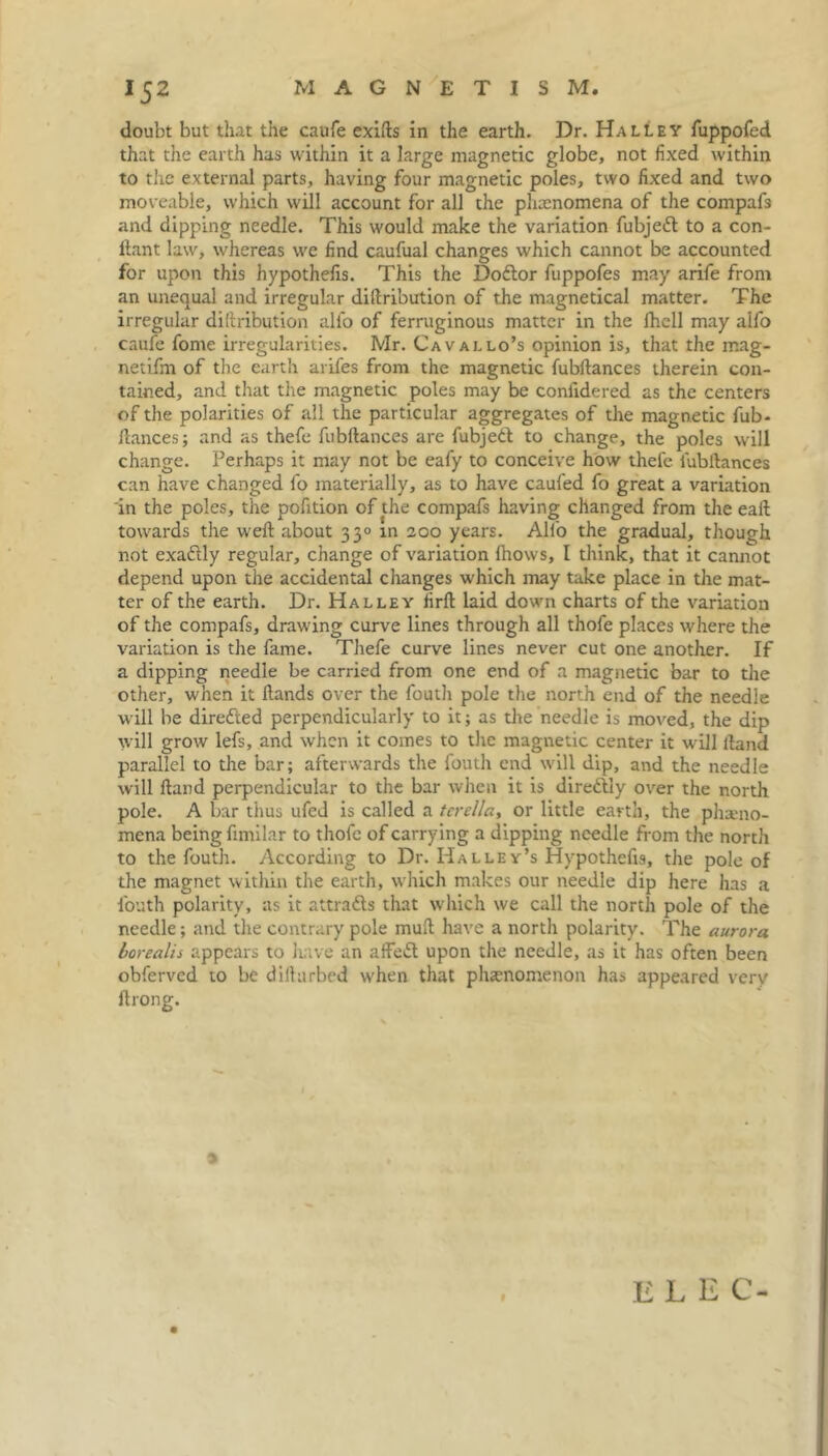 doubt but that the caufe exifts in the earth. Dr. Halley fuppofed that the earth has within it a large magnetic globe, not fixed within to the external parts, having four magnetic poles, two fixed and two moveable, which will account for all the pluenomena of the compafs and dipping needle. This would make the variation fubjett to a con- ftant law, whereas we find caufual changes which cannot be accounted for upon this hypothefis. This the Doftor fuppofes may arife from an unequal and irregular diftri'oution of the magnetical matter. The irregular diftribution alfo of ferruginous matter in the fhell may aifo caufe fome irregularities. Mr. Cavallo’s opinion is, that the mag- netifin of the earth arifes from the magnetic fubftances therein con- tained, and that the magnetic poles may be conlidered as the centers of the polarities of all the particular aggregates of the magnetic fub- fiances; and as thefe fubftances are fubjeft to change, the poles will change. Perhaps it may not be eafy to conceive how thefe fubftances can have changed fo materially, as to have caufed fo great a variation in the poles, the pofition of the compafs having changed from the eaft towards the weft about 33° m 200 years. Alfo the gradual, though not exaftly regular, change of variation fhows, I think, that it cannot depend upon the accidental changes which may take place in the mat- ter of the earth. Dr. Halley firft laid down charts of the variation of the compafs, drawing curve lines through all thofe places where the variation is the fame. Thefe curve lines never cut one another. If a dipping needle be carried from one end of a magnetic bar to the other, when it ftands over the fouth pole the north end of the needle will be directed perpendicularly to it; as the needle is moved, the dip will grow lefs, and when it comes to the magnetic center it will ftand parallel to the bar; afterwards the fouth end will dip, and the needle will ftand perpendicular to the bar when it is direftly over the north pole. A bar thus ufed is called a terella, or little earth, the pheno- mena being fimilar to thofe of carrying a dipping needle from the north to the fouth. According to Dr. Halley’s Hypothefis, the pole of the magnet within the earth, which makes our needle dip here has a fouth polarity, as it attracts that which we call the north pole of the needle; and the contrary pole muft have a north polarity. The aurora borealis appears to have an affe£l upon the needle, as it has often been obferved to be diftarbed when that phenomenon has appeared very ftrong. E L E C-