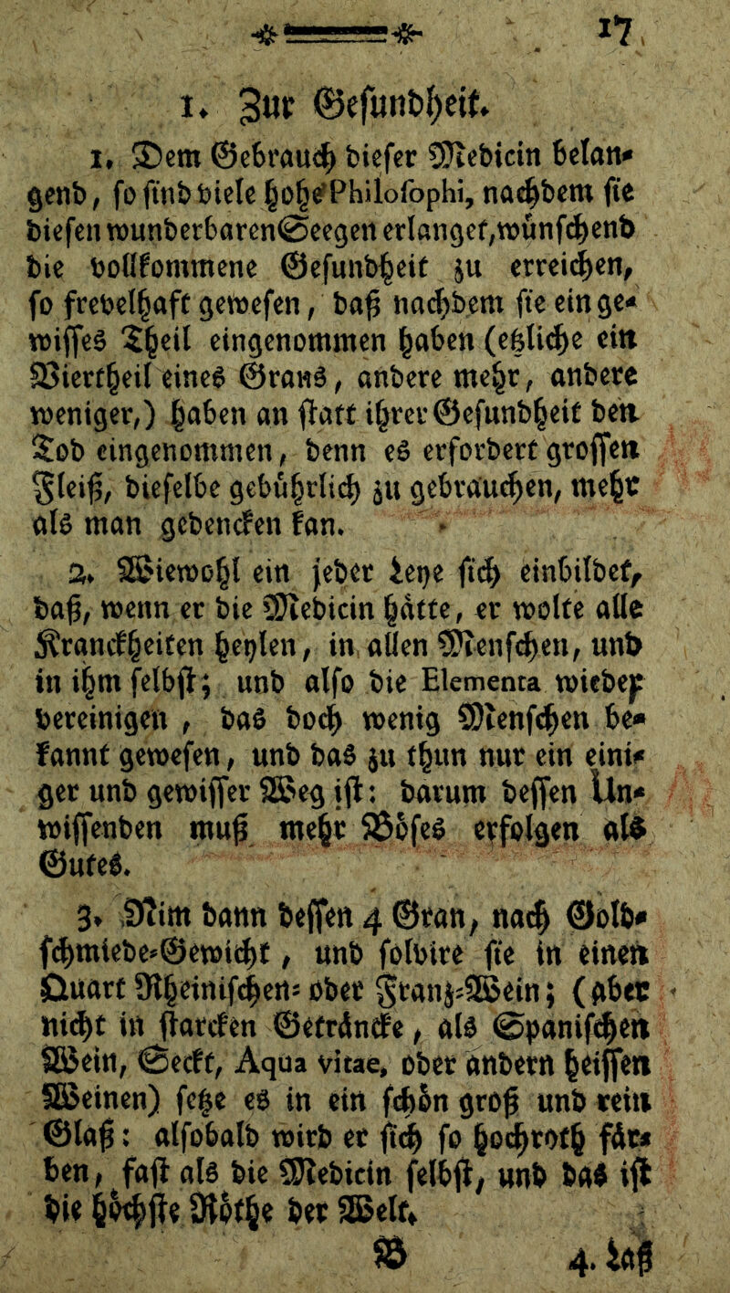 !♦ 0efunt)^eit 1, 3!)em @cbrau(^ fciefer SJlebicin Man» Qcnb, fofitiböielc ^o^e'Phiiofophi, noc^bem fte bicfen tt)unbcrbaren(Sccgcn erlangef,wunf4>cnb bie boflfommene @cfunb|cit ju emi^en, fo frcbcl^aff gctoefcn, ba^ na^bem fte ein ge-» wiffeS ^§cil eingenommen ^aben (efeUt^e ein SJicrf^eil eine6 ©ranl, anbere me§r, anbere weniger,) §aben an fiatf i^rcrÖefunb^eit ben. i^ob eingenommen, benn eö crforbcrc groffett ^tei^, biefelbe gebu^rlit^ ju gebrauten, me^t als man gebenefen fan. % SB5icwo§l ein jebet iet)e ftt^ einbilbef/ ba^, wenn er bie üJiebicin ^dtfe, er wolfe ailc ^rgncb^citen ^et^len, in.aüen t^enft^en, unt> ini^mfelbfi; unb alfo bie Elementa wicbej? bereinigen , baS bo^ wenig SOlenfd^en be* fannt gewefen, unb baS 511 t^un nur ein eini<« ger unb gewiffer SÖaeg jjl: barum beffen Un<* wiffenben mu^ me§r 58b(eS erfolgen al^ ©ufeS. 3. .9Tim bann beffen 4 ©ran, na4 ©olb* f^miebe»0ewii^f, unb folbire fte in eineri Ouarf 9l§cinif(|erts ober ^tani;9Sein; (gbec ni^t in ffareben ©errdndbe, als ©panif^eti Dföein, 0ecbt, Aqua vitae, ober dnbern ^eiüferi §8>einen) fe|e cs in ein fAbn gro^ unb reit» ©la|i: alfobalb wirb et flt^ fo §o^r<>f§ fdc* ben, fall als bie ^ebicin felbfl, unb ba« iffc bie iHfle äJ^r^e ber SBelr» 5Ö 4