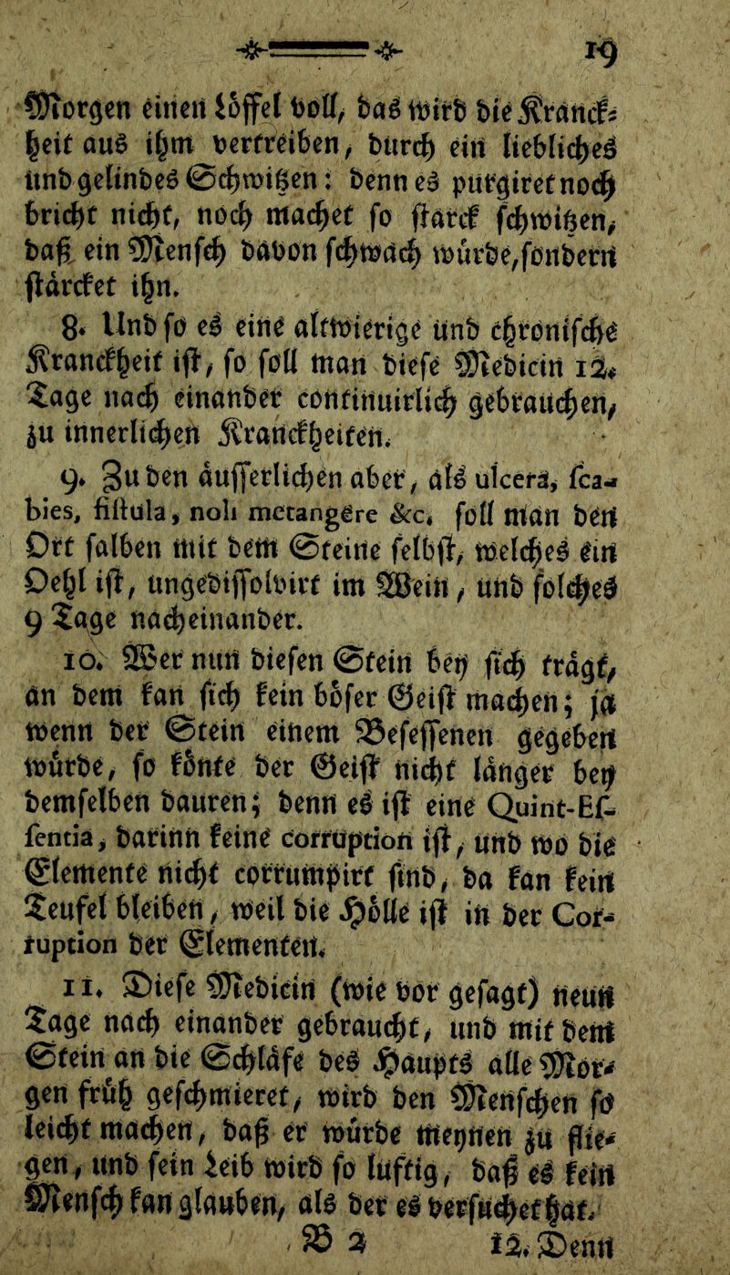CÖioröcn eiticrt i6fei balWtrfi ble^rdittcfi |eitau§ i^tn tJCFfrdben/ büren d» {»Fblicbcä tinb gelinbcS @(^n>igen: bcnncä puFgitctno<^ bricbf ntebf, noch maebd fo flarcf fcbtbiöen# ba^, etn bötion fd^tödd^ t»ÜFbe,f0iibctrt flärefet ibn. 8» Unbfö cl eitt0 alftbidig^ Unb citönifcb^ ^ranefb^if ifJ; fo fbtl ttiati biefc ^ebicirt iS# ^age na^ einahbd cOiifirtuirUcb gebtaUilen/ ju innerlic^ett j^rattefbeifeil* 9. guben auffetU^cn abet / öB uicerä, fea- bies, fiftüla» noli mccanggrc &c. föü Ittan bert Off falben tttif bem 0feirte felbfl, toclcbei litl Debl ifi, ungebitToloivf im ^eiti, ütib folebeö 9 ^gge nacbeinanber. lö. ^er nurt biefen 0fein bei^ frdgf, än bem fan ft^ fein bofer 0eif> macben; wenn bcc 0fein einem SÖefcffencn gegebert mörbe, fo fbnfe bec ©eif? ni^jf IdngeF be^ bemfelben bauten; beno el ifl eino Quint-Ef- fentia> barinn feine eorrüption ijf, unb tbö bie ©lemenfe rtid^f corrnmbirf (inb^ba fan feirt itenfet bleiben / tbeil bie ,^blle if? ifi bet Cof- tuption bet ©lemenfcit« l i. S^iefe ^ebicirt (tt)ie bot gefagt) netiii ^$agc na«^ einanbet gebraust/ unb tnif beöf 0feirt on bie 0cbt4fe be^ J^aupfg aae g)iötw gen ftöb gefcbtniecef^ wirb ben ^ertfeben fö lei(bf ma<|en/ ba^ et roütbe me^nett ju flie* gerty unb fein leib ibitb fo luffig, bof feirt S)'?«nf(^ f«n glgubeit, ölo bet e# betftf0ef|öf*' iä.2)enrt
