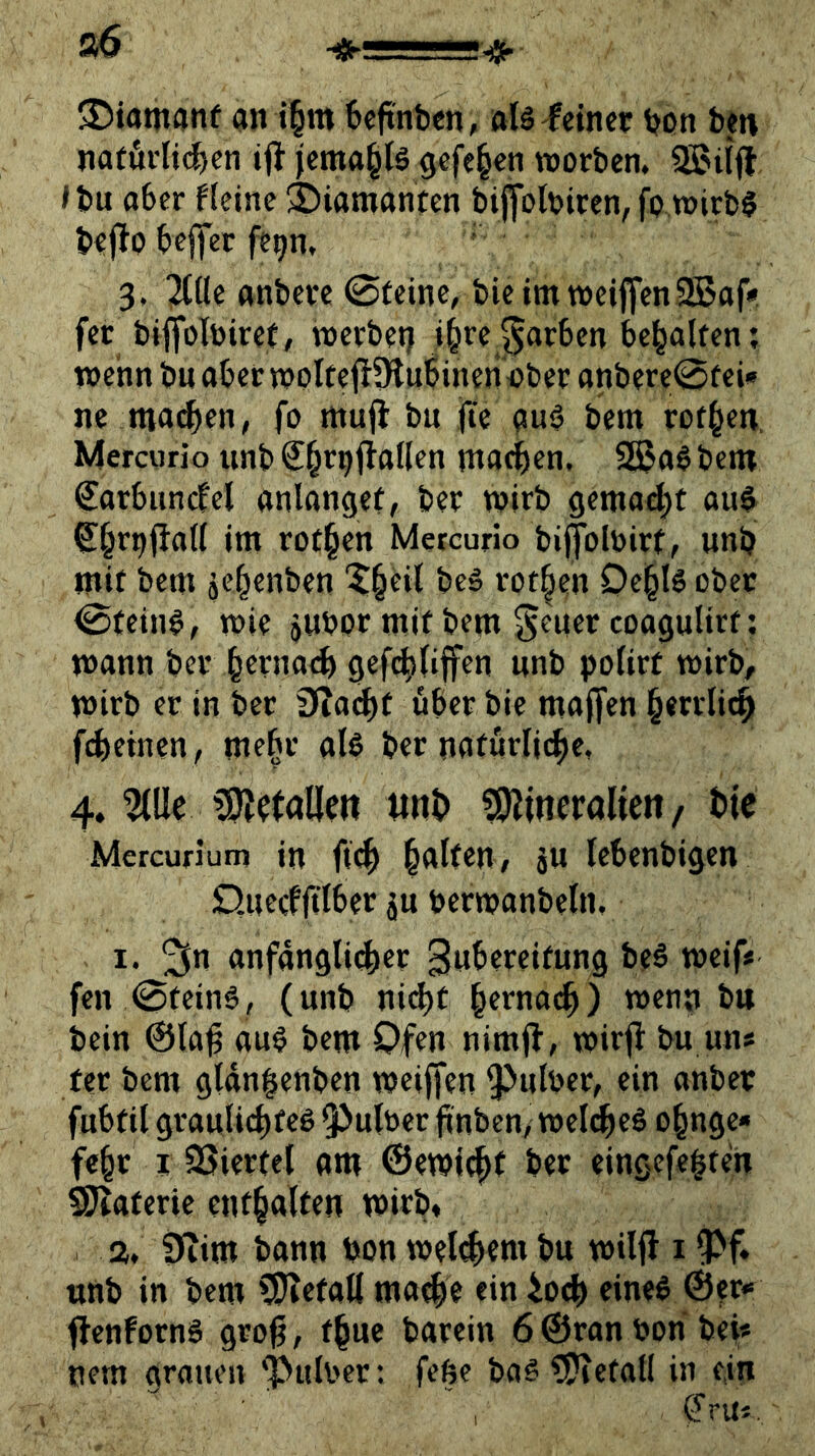 ©iatnanf an t§m 6eftnbcn, als feiner bon ben nafurlii^en i|! jema^lä gefe§en worben. »bu aber fleinc ©iamanfen biffolbiren,fo.wirb§ bejlp beffer ft^n, 3. JWe anbere @tetne, bieimweijfenSSaf* fer biflfolbiret, werbet) i^rej^arben behalfen; wenn bn aber woltefiÜliibinen^ber anbere@fei» ne mad^en, fo muil bu jte a«^ ö^tn rof^cn. Mercurio tinb S^rpilallen ma(|)en, SS5a6 benr €arbiincfel anlangef, ber wirb gemalt au$ ^^r^j^ati int rot§en Mercurio bijjblbirf, unb mit betn äc|enben beä rot|en De§l6 ober ^(ein§, wie jwbor mit bem Setter coagulirf: wann ber ^ernacb gef(^nffen nnb pofirt wirb, wirb er in ber iJiac^t öber bie maffen §errlic^ f(^>etnen , nte^r als ber nafürlii^e, 4. ^lle iint> ?0lineraUeit/ t>(c Mercurium in jtd^ |at(en, 5U lebenbigen Quecfftlber ju berwanbeln, 1. ^n anfangli(^er 3wbercifung beS weif« fen 0feinö, (unb nidtt §ernac^) wenn btt bein ©la^ auS bem Ofen nimfl, wirjl bu uns ter bem glangenben weiffen 9^ulber, ein anber fubfil graulic^feS Q^ulöcr finben/ welt^eö o^nge* fe^r r SSierfel am @ewl(^( ber eingefe|ren SJlaferie enthalten wirb« a, 0iim bann bon welkem bu wiljl i ^f. unb in bem ?5ietalt ma^e ein ioeb eines ©^r*» flenfornS grog, f^ue barein 6 ©ran bon bei« nem grauen Hubert febe baS ?Piefal( in e,in t^ru«.
