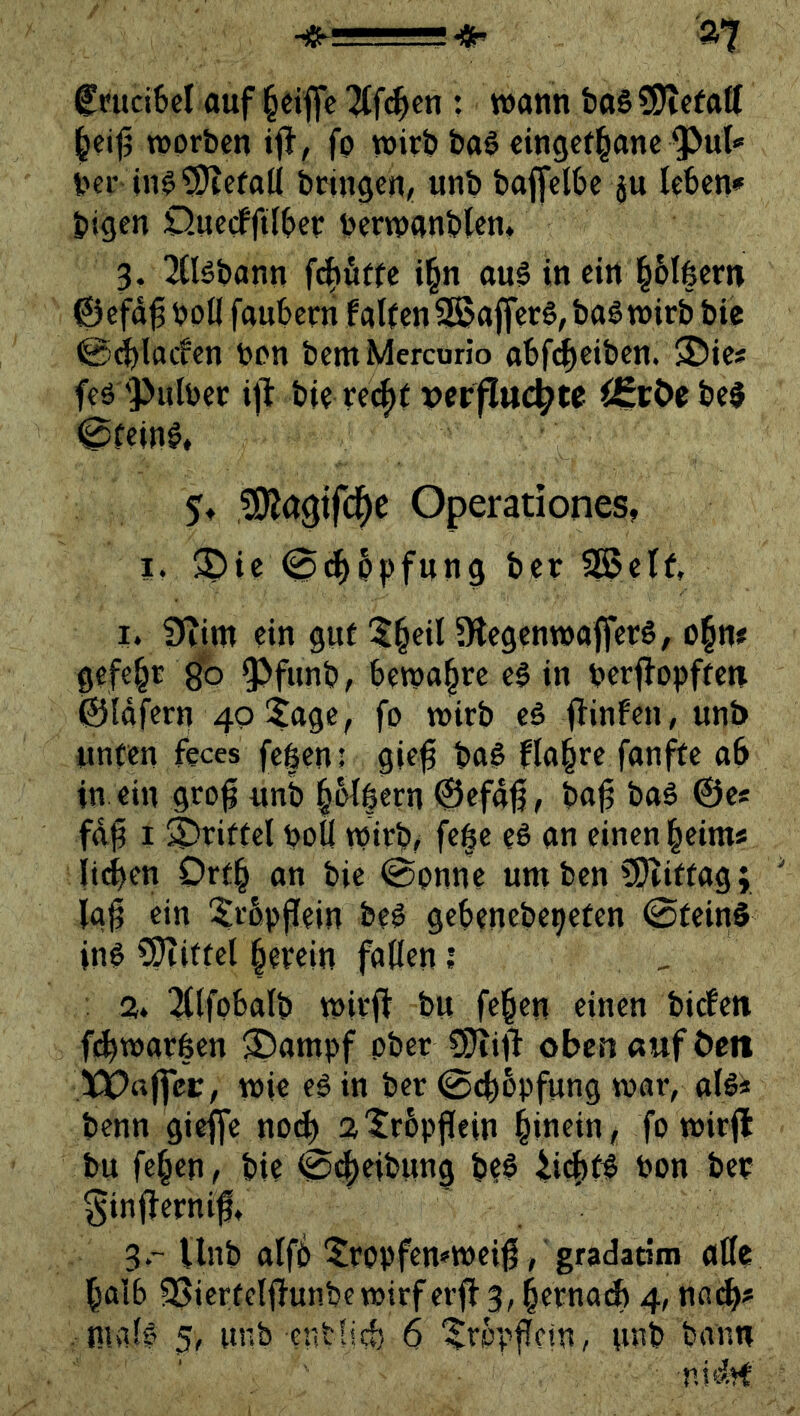 fntd6cl auf l§dflc ^tfc^cn : wann feoS tOTefaff ^ei|5 worben ijl, fo wirb baö cingef^anc ^ut'» ber iiW0)tefaK bringen, unb baffelbe ju leben* bigen QnecfftTbev berwanblcn* 3. Tlläbann i§n au§ in ein l^blfeern ©efd^boü faubern fallen 5S?a{fer6,bag wirb bie @^lacfen bon bemMercurio abfe^eiben. 35ie« feö 'Pnlber ift bie re(^( perflttcbte ^StOobel eieine, 5t ?0lagtfc^e Operationes, I. ®ie 0d^ppfung ber SS5etf, I. Seim ein gul 5§eil ÜlegenwafferS, o§n# gefegt gb ^funb, bewahre e§ in berflopffen ©Idfern 40 5age, fo wirb e$ jTinfcn, unb unten feces feßeni gie^ ba§ flo^re fanfte ab in ein gro^ unb §6l|ern 0efd6, ba^ baö 0e« fdg I S^ririel boü wirb/ fe§e eS an einen beim« ii(ien Orfb an bie 0onne um ben ?9liriag; lag ein ^rbpffein beg gebenebepefen 0feinS in# ?5iitfel letein fallen ? , 2» l^lfobalb wirft bu fe^en einen bicfeti fdbwarfeen ®ampf ober SJiift oben «uf Öen 3PP«ftci:, wie e# in ber 0cb6pfung war, al#« benn gieffe no^ al^rbpftein bittein, fo wirft bu fe^en, bie 0c|eibung be# ^i4)f^ bon ber ginfternift 3.-ilnb alfb‘Sropfemweift, gfadatim alle halb 3Sierfclftunbcwirferft3, bernaA 4, nadE)#