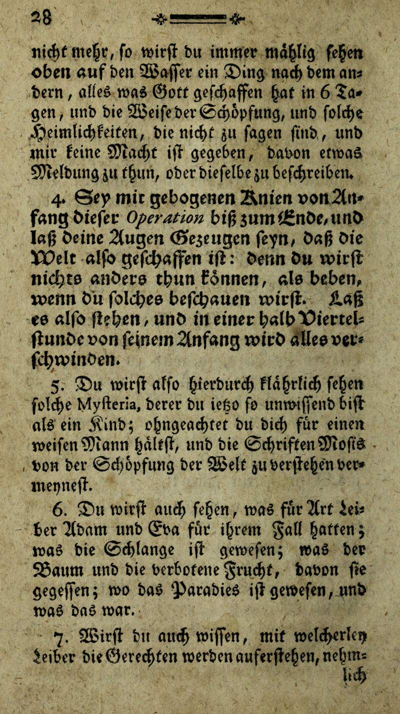 28 \ fo bu immer mdpg fe^e» oben Auf ben S5>Affec ein 3)in$ nach bem an* bern, aÜe§ maS ©oft gefc^offen ^af in 6 5a* gen, nnb bie?H$eifebcr0d)6pfung, iinb fold^e .^eimli^feiten, bienic^t ju fagen finb, unb mir feine iff gegeben, babon emaS SPtelbiingiu (§un, oberbiefelbejubef^reibetu 4* @ey mit gebogenen Änicn »on2(rt* fAngbiefei: Operation bi^SumiCnOe/UttO laß beine 2(ugen (Seseugen fc^n/ baß bie XJOelt Aifo gefc^affen ifi: benn bu wirfl nickte Afibere tbun können, Ale bebem «>enn b'u foli^ee bef<^Auen toirll. &A% <0 Alfo (leben r unb in einer bAlb'X^iertei* (Innbe r»on feinem 2(nfAng wirb rfHee ver* febwinben. 5. n>ir(l atfo bierburd(> Ffdbrfi^ fe^eti fülebe Myfteria, berer bu iego fo unwtffenb bifb als ein il'inb; ob^gea^tet bu bid) für einen weifen ?Diantt «nb bie 0cbriften?OioftS , von ber @^6pfung ber SSJelf juber^elcnber» mepnell. 6. ®u wirfl audb fe^en, was für “Ärf 4ei* ber Xbam unb ©ba für i^rem ^all hoffen j was bie <Sd>(angc ifi gewefen; »aS ber SÖaum unb bie bcrbofene^rmbff babon fife gegeffen; wo baS ^^arabieS iff gewefen, unb was baS war. 7. SBirfl bu aiubwiffen, mif weld^rle^ Leiber bieÖere^fm werben aufer(feben,nebm* lis^