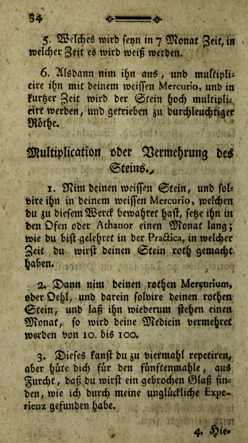 54 5- 5Setc|eg wirb fe^n in 7 tS^onaf welcher geif e6 wirb wei^ werben. 6. ^Clöbann nim i§n aug, unb muffiplii cire i|n mit beinern weijfen Mercurio, unb in furfeer ^eit wirb ber @fein §0^ mulfiplü «rf werben, unb getrieben ju burcbleuAtiger «e. SKultipIicatiort ot>et? ^erme^rung t)e^ I. f)(?im beinen weiffen ©fein, unb foU birei^n in beinern weiffen Mercurio, w^fdben tu ju biefem Sßercf bewahret l§ajb, fe|e i^n in ten Ofen ober Athanor einen düionat lang; wie bu bifl geleitet in ber Praöica, in wel(^er 3eit bu wirfi beinen ©fein rof§ gemacht laben. 2* >£>amt nim beinen rotten Merfuriom, ober Oe^l, unb barein folbirc beinen rotten ©fein, unb la^ i^n wieberum flehen einen ?SJionaf, fo wirb beinc SSJiebitin berme§re( werben bon 10. biö loo. 3. ®iefeä fanjb bu ju bierraal|I repefiren, aber i^öfe bi^ für ben funffenmable, auö ^urdbf, ba^ bu wirff ein gebro(^en @la^ ftn« ben, wie i^ bur^ meine unglttcfli^e £xpe- rienz gefunben ^abe.