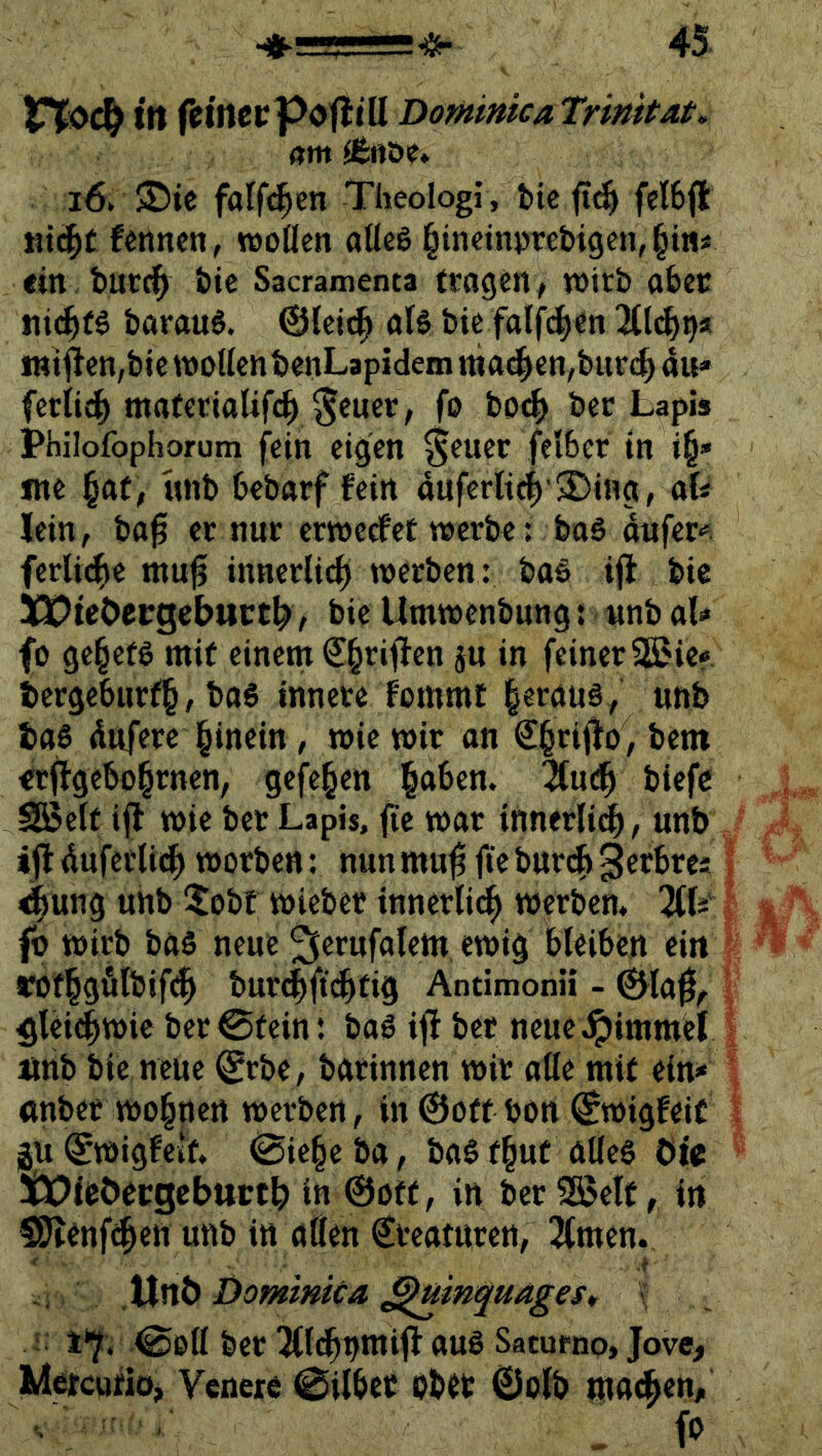 (tm (Btiift* i6. 5J)ic falfi^en Theologi, t>ic fel6(i: liiert fennen, woöcn «üeö l^tncinprebigen, §tn« ein bur^ bic Sacramenta fragen, wirb aber ni(^f§ barau^. ©Icii^ als bie falf^en ^llc^^s inijlen,btc wollen benLapidem ma(|>en,bup(^ au» ferlid^ materialifd^ S^uec, fo bo^ bec Lapis Philofophorum fein eigen ^euer felber in i§» me §af, unb bebarf fein auf€rltc|'3!)ing, aU Jein, bafi er nur erweefet werbe: boS oufer» ferlid^e mu^ innerlich werben: baS ifl bic lOPieOecgebttct^, bic Umwenbung: «nb al» fo ge§ets mit einem €§rifien ju in feiner S5?ic? tiergeburf§, baS innere fommt |eraüS, unb bas dttfere l^inein, wie wir an €§rijfo, bem €rffgcbo§rnen, gefe^en §aben. 2fn(^ biefc SBelf ijl wie ber Lapis, fte war innerli^, unb tfl duferli(^ worben: nun mu^ fie buri^ 3^rbres 4ung unb !tobt wiebec innerli^ werben* fo wirb bas neue ^erufalem ewig bleiben ein rofl§gfilbif(^ bur^ift^tig Antimonü - 0la0, glei^wi« ber ©fein: baS ijf ber neue.lpimmcl imb bie neue ^rbe, batinnen wir alle mif ein» ttnber wo§nen werben, ln ©off bon ©wigfeic gui^wigfeif* ©ie§eba, baSf^ut ötlcS tüiböergcbttct^ in ©off, in ber ^ßelc, in 50?enf^en unb in alten €teaturen, 2fmen. Unb Dominica ^uinquages* ' i 1*^. ©oll ber ^mnmifl aus Saturno, Jove, Mcfcufiö> Venere ©ilber obet ©olb ma<^en, , fo