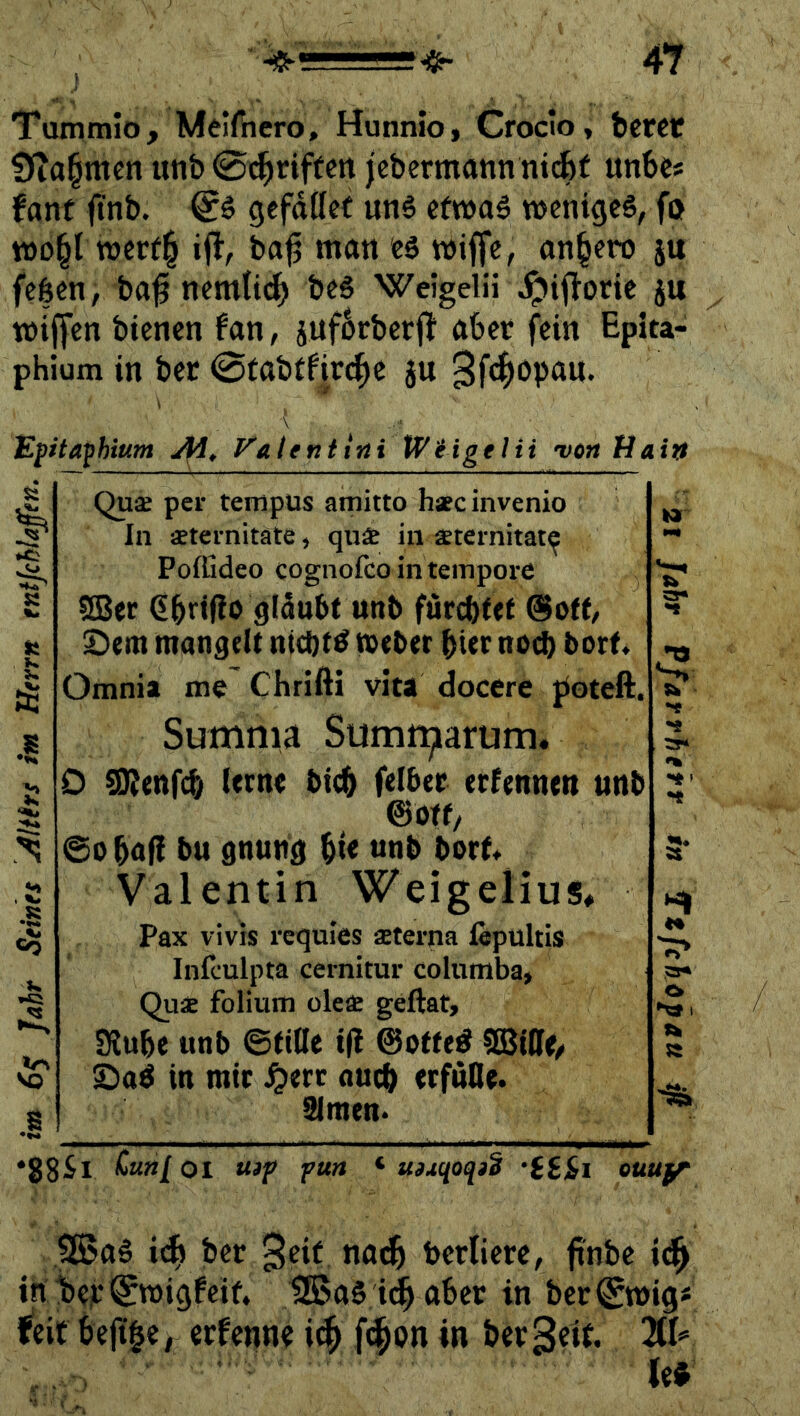 Tumtnio, Melfiiero, Hunnio, Crodo, bcrct Dia^mett unb 0i^rif(cn jcbermann nicfef unbe« fant finb. gefdttef ung cfwaö weniges, fo WD^l werf^ i(l, bajj man es wiffe, an§ero ju fe$en, ba^ nemn(^ bes Welgelü jptjTotie ju wiffen bienen fan, jitfbrbcrf! aber j^ein Epita- phium in ber 0fabffir<^e ju 3f(^opan. Epta^hium Ai^ J^alenttni Kotige Hi 'vcrt Haiti ti tr\ VO Quae per teniptis amitto hafcinvenio In aetei-nitate ^ quae in ä^ternitat^ PofGdeo cognofeo in tempore SBer 651*^(10 glaubt unb furebfet @off/ ©em mangelt nichts mebet hier noch bort Omnia me Chrifti vita docere jioteft. Summa Sumr^arum. 0 SRtnf^ lern« bi^ felbec erfenneti unb ©Off/ ©obaf! bu gnung bte unb borf* Valentin Weigelius, Pax vivis requies aeterna fepultis Infculpta cernitur Columba, Quae folium oleae geftat, Siube unb ©tille ifl ©otte^ Saö in mir auch trfufle. Simen* Hl *88-^1 Curtl Ol ttip pun ^ u^uqoqid •iS&i ouufr 9Ba6 idb jber bertiere, finbe tn beir^migfeif^ tSSaS id^aber in ber^mig- iüt bejt§e, erfenne f<|on »n ber^eit ^1= les'