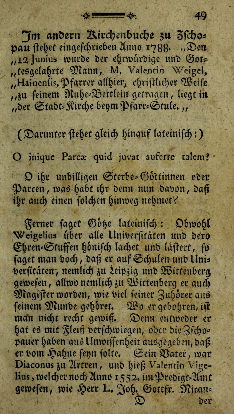 anöecij Äirc^enbuc^e ju Sfcbo« pau fJe§cC eingcfc^ricben^Cnno 1788* „la junius TOurbc t)cr c|rw>urbige unb ©ofs „teägela^rtc ?9iann, M. Valentin Weigel, „Hainenfis,‘§>farccr aü^tcr^ c§i-itKic!)er Steife ^,äu feinem 9iu§e=5ßertleitt' gefra^en, liegt in „ber 0tabff^ircf)c be^m ^farrs0fuic, „ ($J)arunfet flehet glei^ §inauf lateinif^:) O inique Parese quid juvat auferre talem? • 0 i|c unbilligen 0ferbe*06'tfinnen ober garten, mnö §abt i^r benn nun bai'on, ba^ i§r aud) einen folt^en hinweg nehmet? ferner fuget ©bße lateinifc^: Obmo§t Weigelius öbet olle Uniberfitdten unb bero 0^ren»0fuffen |6nifd) lenket unb Idflert, fi) fuget mun bo^, bu^ ec uuf0(^ulen unbllnis berfitutem, nemlic^ ju leipjig unb SKitfenber^ gemefen, ullmo nemli^ ju SBittenberg er uu# ^ugifler worben, wie biel feiner 3u^wer uuä feinem CS^tunbe gehöret. 2Bo er geboxten, ifl mu'n nicht rej^f gevbi^. S)enn entweber ec hut eä mit §lei0 berf(^wiegen, ober biegf^b'» buuer hüben uuS Unwiffenheit uu^gbgeben, bu^ ec bom Jpuhne fe^n folte, 0ein ^uter, wuc Diaconus ju Ttrtren, unb hie^ Valentin Vige- lius, wel(^cr n0(^ '2tnno 155a. im ^^rebigt-'Tlmf gewefen, wie ^erc L. ^o^. ©ottfr. Diicun« ^ ber