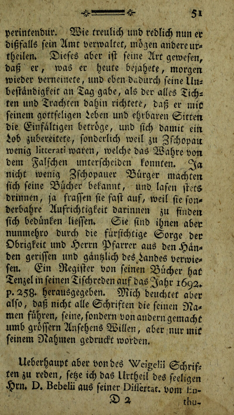 pcdtifenbiii*. 5©ie frculid) unb reMid^ nun cc bi^faüä fein ^rat bcmalfef, mögen aribercur» f^eilen» 3)iefeä ober tfi feine 2(rf gemefen, btt^ er, tt»a6 er §euüe bejo§efe, morgen mieber berneinete, unb eben boburd) feine Um bejldnbigfeif on !$ag gäbe, olä ber odcä Xii^s fen unb 5ra(^fen bo§in rid)fefe, ba^ er mie feinem gofffeligen ieben unb ehrbaren @itten bic ©nfdltigen betröge, unb ftcf) bomit ein lob jubereitete, fonbcrli*^ meil ju gfir^opon menig litterati moren, meli^e boö 2Sa§re oott bcm ^oifd^en unterf(^eiben fonnten* nld^t memg^ 3fc^opauer 5ßurger mod)fert ficb feine 23ud)er befonnt, unD lofen jiet^ brinnen, ja froffen fic foft auf, meil fte fon- berbo^re ^tufric^tiggeit barinnen ju finbcn ftd^ bebunfen Uejfen» 0ie ftnb i§nen oben nunme§ro bur(^ bic furft(^tigc (Borge bec Obrigfeit unb ^errn Pfarrer auS bcn ^dn- ben geriffen unb gdnölic^ be$ lanbe« bcrmie»« fern ^in megijlcr bon feinen SSuc^er §af 5cnjel in feinen tifd^rcbcn auf bas ^'a^r 1693,. p.358* §eraüSgegeben. ?9ii^ beucfetet aber otfo, ba§ nicht alle ©dbriften bie feinen D?a^ men fu|ren, feine, fonbern bonanbern gcmachf «mb groffcrn 3fnfehenS SBiöcn, aber ;nur mit feinem 0iahmen gebrucbt morben. Uebcrhaupf aber bonbcS WeJgelä ©chrif; fen ju rebcn, fe|c idb baS Urt§eil beS feeligcn ^rn» D. Bebelii auS feiner Diflertat. pom Hn- ® Ä thu-