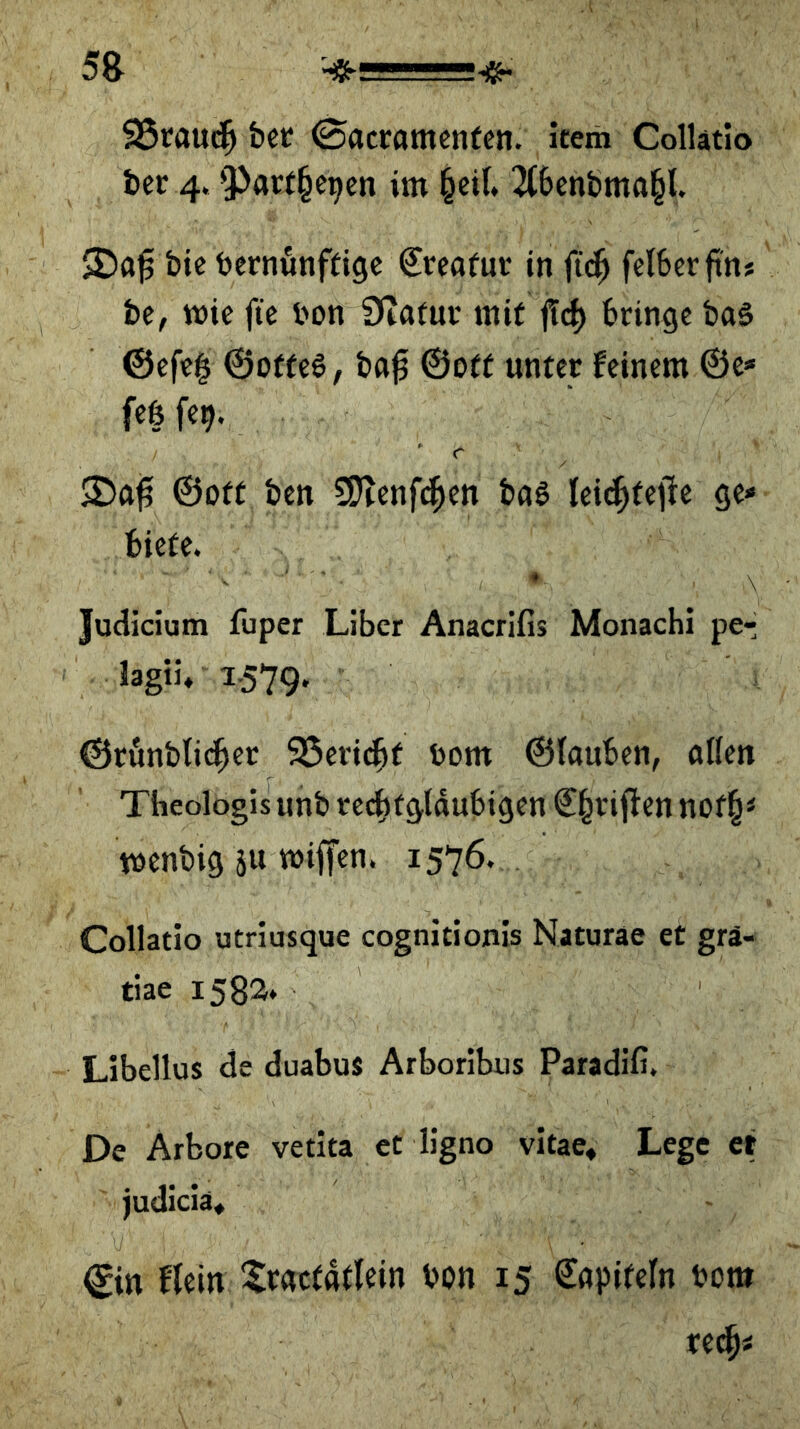 95caud^ bet (Sacramenfen. item Collatio bet 4.9^atf§e^en im ^ci(» 2(benbma§t. bic betnönftige €teafut in f{($ felberftn» be, wie fte bon Diatuv mit ff^) bringe bo§ ©efc| ©otfeg, bfl^ ©off unter feinem ©e* feß fe^. ' r ©oft ben 5Ötenfi^en baß leic^feile ge* biete. Judicium fuper Liber Anacrifis Monacbi per lagti, 1.579. ©rönblic^er 95eri(^t bom ©iauben, aßen Theologis unb rc^fgtaubigen €^riften nof^< menbig ju wiffen. 1576. Collatio utriusque cognitionis Naturae et grä- tiae 1583» Libellus de duabus Arboribus Paradiß. De Arbore vetita et ligno vitae» Lege et judicia« flein Ilracfafltin bon 15 €apifefn bom rec^i