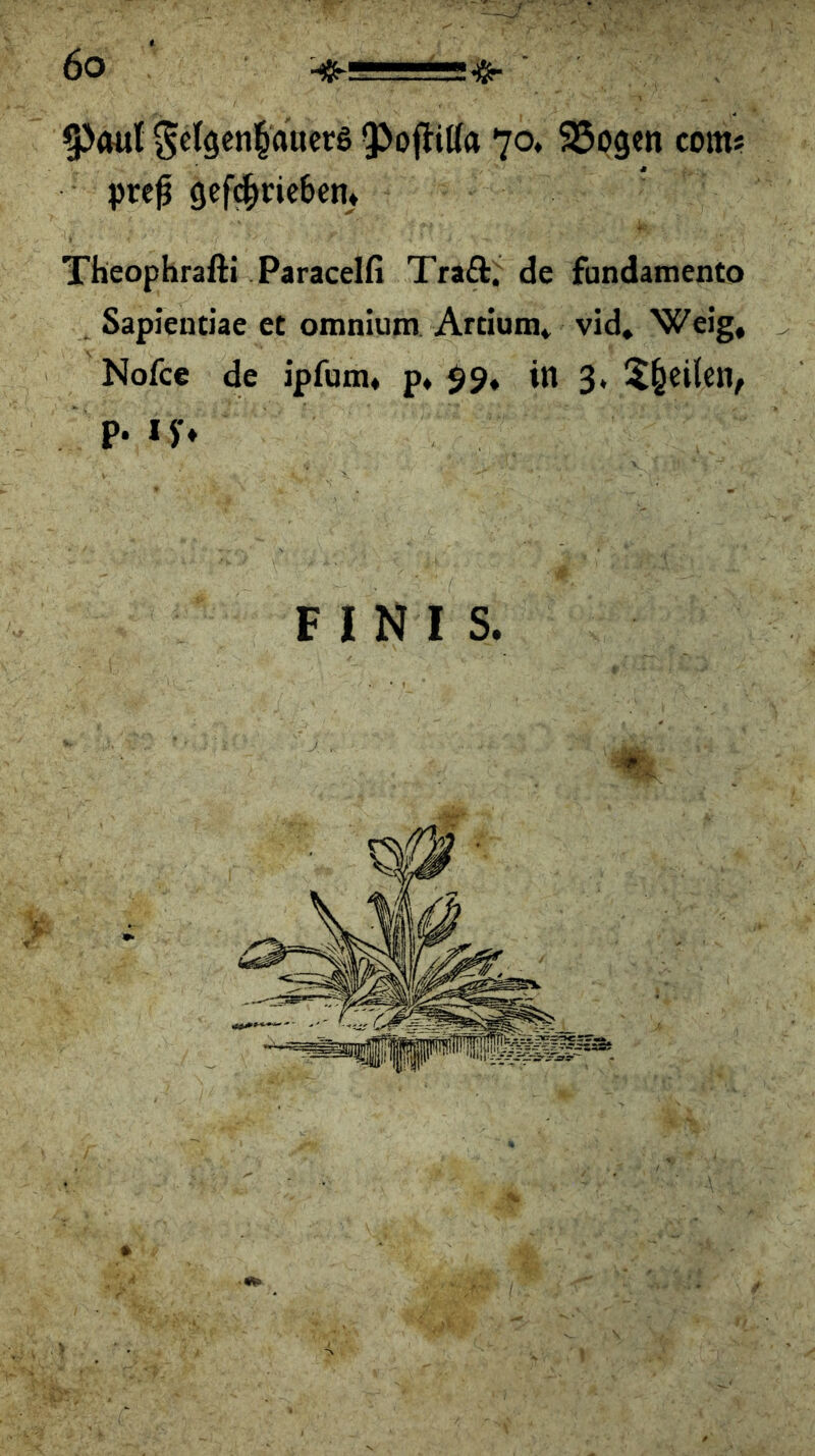 9>mil Sc(gcn§aacrs QJoflitfa 70* ^pgen com* prc^ gcf^ric&etu Theophrafti Paracelfi Traft,^ de fundamento Sapientiae et omniutn Artium* vid, Weig, Nofce de ipfum« p* 99, in 3. 5§eilcn, P- 'h F I N I S.