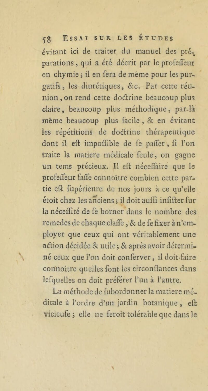 évitant ici de traiter du manuel des pré- parations, qui a été décrit par le profefleur en chymie ; il en fera de même pour les pur- gatifs, les diurétiques, &c. Par cette réu- nion , on rend cette doctrine beaucoup plus claire, beaucoup plus méthodique, par-là même beaucoup plus facile , 8i. en évitant les répétitions de dodrine thérapeutique dont il eft impoffible de fe pafler, fi l’on traite la matière médicale feule, on gagne un tems précieux. Il cft néceffaire que le profefleur faflc connoitre combien cette par- tie eft fupérieure de nos jours à ce qu’elle étoit chez les anciens j il doit aufli infifter fur la néccfiîté de fe borner dans le nombre des remedes de chaque clalTe , & de fe fixer à n’em- ployer que ceux qui ont véritablement une aélion décidée & utile j & après avoir détermi- né ceux que l’on doit conferver, il doit.faire connoître quelles font les circonftances dans lefquelles on doit préférer l’un à l’autre. La méthode de fubordonner la matière mé- dicale à l’ordre d’un jardin botanique , eft vicieufe j elle ne feroit tolérable que dans le