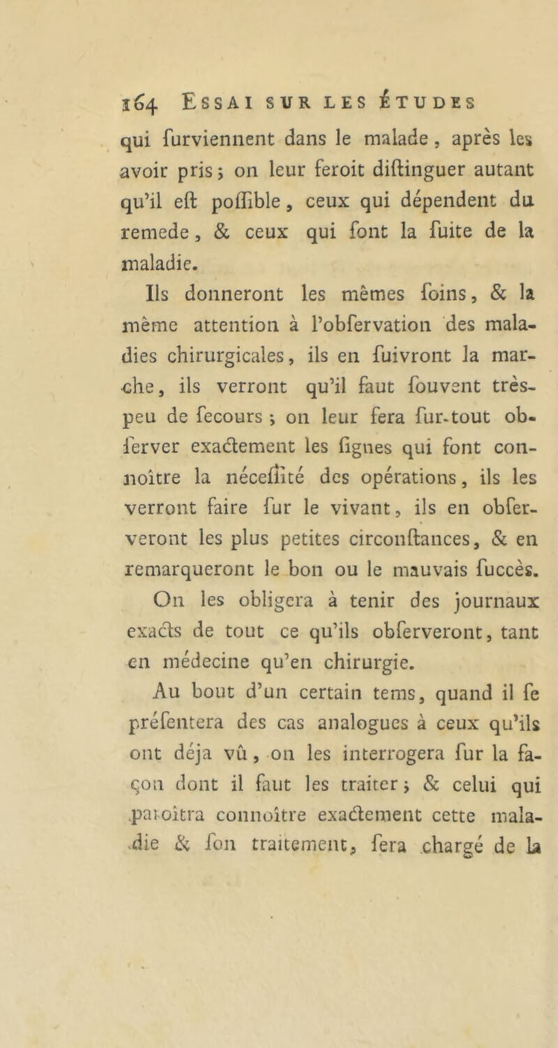 qui furvieniient dans le malade, après les avoir pris j on leur feroit diftinguer autant qu’il eft poffible, ceux qui dépendent du remede, & ceux qui font la fuite de la maladie. Ils donneront les mêmes foins, & la même attention à l’obfervation des mala- dies chirurgicales, ils en fuivront la mar- che, ils verront qu’il faut fouvent très- peu de fecours ; on leur fera fur-tout ob- ferver exactement les Ggnes qui font con- noître la néceiîité des opérations, ils les verront faire fur le vivant, ils en obfer- veront les plus petites circonftances, & en remarqueront le bon ou le mauvais fuccès. On les obligera à tenir des journaux exacts de tout ce qu’ils obferveront, tant en médecine qu’en chirurgie. Au bout d’un certain tems, quand il fe préfentera des cas analogues à ceux qu’ils ont déjà vu, on les interrogera fur la fa- çon dont il faut les traiter j & celui qui .paioitra connoître exactement cette mala- •die ik fon traitement, fera chargé de la