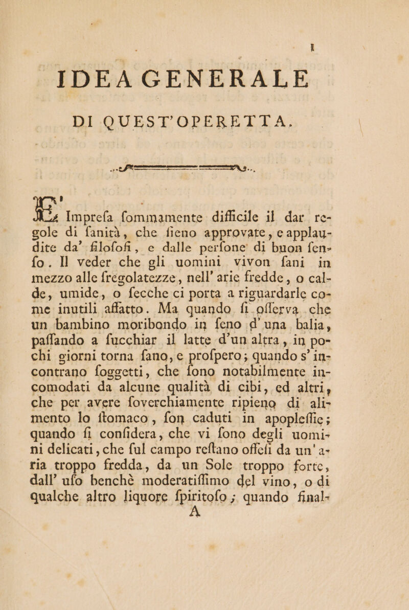 IDEA GENERALE DI QUEST'OPERETTA. L) [o Imprefa fommamente difficile il dar. re- gole di fanità, che fieno approvate, e applau- dite da’ filofofi, e dalle perfone' di buon fen- fo. Il veder che gli uomini vivon fani in mezzo alle fregolatezze, nell’ arie fredde, o cal- de, umide, o fecche ci porta a risuardarle co- me inutili affatto. Ma quando fi_pfferva che un bambino moribondo in feno d'una balia, paffando a fucchiar il latte d’un altra, in po- chi giorni torna fano, e profpero; quando s° in- contrano foggetti, che fono notabilmente in- comodati da alcune qualità di cibi, ed altri, che per avere foverchiamente ripieno di. ali- mento lo ftomaco, fon caduti in apopleffic; | quando fi confidera, che vi fono degli uomi ni delicati, che ful campo reftano offefi da un' a- ria troppo fredda, da un Sole troppo forte, dall’ ufo benchè moderatiflimo del vino, o di qualche altro liquore patolo ; quando final: