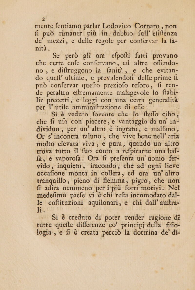 mente fentiamo parlar Lodovico Cornaro , non fi può rimaner più in, dubbio. full’ efiftenza de’ mezzi, e delle regole per confervar la fa- nità. Se però gli ora efpofti fatti provano che certe cofe confervano, ed altre offendo- no, e diftrugsono la fanità x€ «che &lt;vitan= do quel” ultime, c prevalendofi delle prime fi può confervar quefto preziofo teforo, fi ren- de peraltro eltremamente malagevole lo ftabi- lir precetti , e leggi con una certa generalità per 1 utile amminiftrazione di efle. | | Si è veduto fovente che lo ftefflo cibo ; che fi ufa con piacere, GC ‘vantaggio da un' in- dividuo , per un'altro è ingrato, e malfano, Or s'incontra taluno , che vive Bent nell’ aria molto elevata viva, e pura, quando un altro trova tutto il fuo conto a refpirarnie una baf- fa, e vaporofa. Ora fi prefenta un uomo fer- vido, inquieto, iracondo; che ad ogni lieve occafione monta in collera, ed ora un’ altro tranquillo, pieno di fiemma, pigro, che non fi adira nemmeno per i più forti motivi. Nel medefimo paefe vi è chi refta incomodato dal- le coftituzioni aquilonari, e chi dall’ auftra- li. . Si è creduto di poter render ragione di tutte quefte differenze co' principj della fifio- logia, e fl è creata perciò la dottrina de’ di-