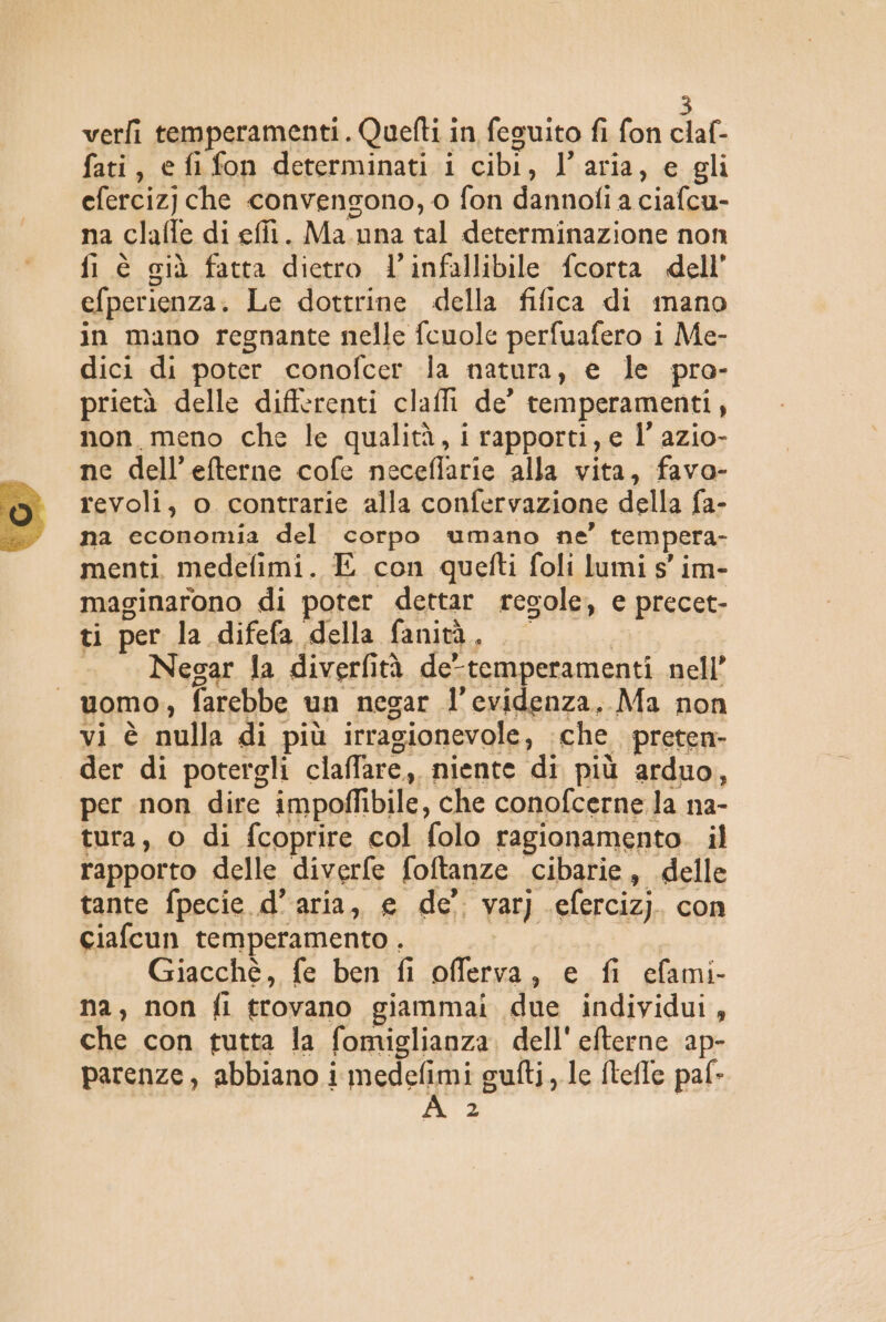 verfi temperamenti. Quefti in feguito fi fon claf- fati, e fi fon determinati i cibi, l’aria, e gli eferciz) che convengono, o fon dannoli a ciafcu- na clafle di efii. Ma. una tal determinazione non fi è cià fatta dietro l’infallibile fcorta dell’ efperienza. Le dottrine della fifica di mano in mano regnante nelle fcuole perfuafero i Me- dici di poter conofcer la natura, e le pra- prietà delle differenti claffi de’ temperamenti, non meno che le qualità, i rapporti, e l’ azio- ne dell’efterne cofe neceflarie alla vita, favo- revoli, o contrarie alla confervazione della fa- na economia del corpo umano ne’ tempera- menti. medefimi. E con quefti foli lumi s' im- maginarono di poter dettar regole, e precet- ti per la difefa della fanità, | i -. Negar la diverfità de-temperamenti nell’ “uomo, farebbe un negar l'evidenza. Ma non vi è nulla di più irragionevole, che preten- der di potergli claffare, niente di più arduo, per non dire impoflibile, che conofcerne la na- tura, o di {coprire col folo ragionamento. il rapporto delle diverfe foftanze cibarie, delle tante fpecie d’aria, e de’ varj eferciz). con ciafcun temperamento . Da Giacché, fe ben fi offerva, e fi cefami- na, non fi trovano giammai due individui, che con tutta la fomiglianza, dell' efterne ap- parenze, abbiano i medefimi gufti, le {tefle pal» 2