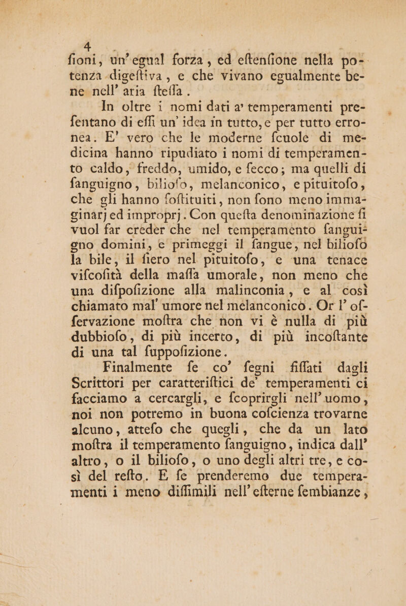 fioni; un egual forza, ed eltenfione nella por tenza digeftiva , e che vivano ‘egualmente be- ne nell’ aria ftefla. In oltre i nomi dati a’ temperamenti pre- fentano di effi un’ idea in tutto, e per tutto erro- nea. E' vero che le moderne fcuole di me- dicina hanno ripudiato i nomi di temperamen- to caldo, freddo, umido, e fecco; ma quelli di fanguigno, biliofo, melanconico, e pituitofo, che gli hanno foftituiti, non fono meno imma- ginarj ed improprj. Con quefta denominazione fi vuol far creder che nel temperamento fangui- gno domini, c primeggi il fangue, nel biliofo Ta bile, il fiero nel pituitofo, e ‘una tenace vifcofità della maffa umorale, non meno che una difpofizione alla malinconia, e al così chiamato mal’ umore nel melanconicò . Or l’ of- fervazione moftra che non vi è nulla di più dubbiofo, di più incerto, di più incoftante di una tal fuppofizione. Finalmente fe. co’ fegni fiffati dagli Scrittori per caratteriftici de” temperamenti ‘ci facciamo a cercargli, e fcoprirgli nell’uomo, noi non potremo in buona cofcienza trovarne Bi attefo che quegli, che da un lato moftra il temperamento fanguigno, indica dall’ altro, 0 il biliofo, o uno degli altri tre, e co- sì del refto. E fe ‘prenderemo due tempera- menti i meno diffimili nell’efterne fembianze,