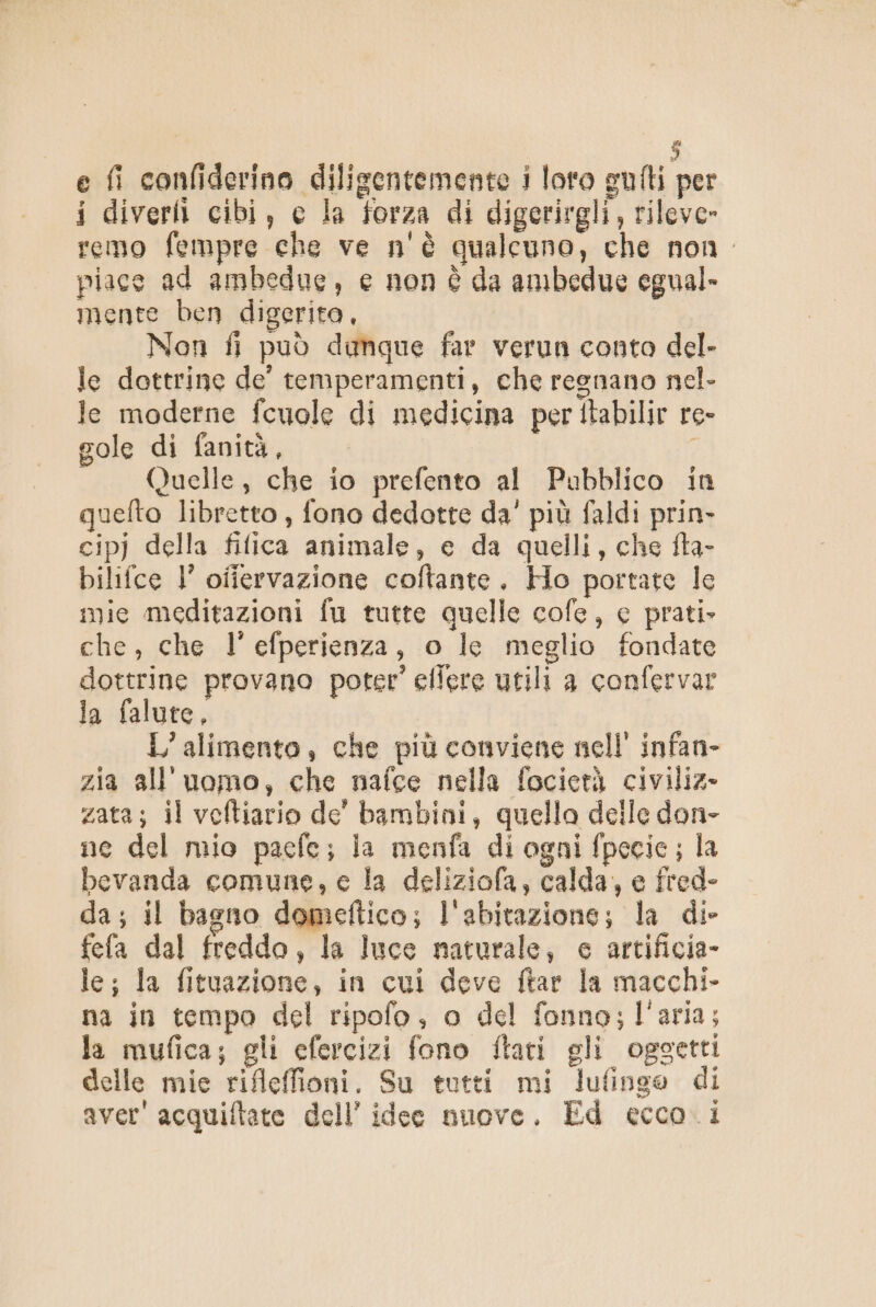 e fi confiderino diligentemente i loto gufti per i diverti cibi, e la forza di digerirgli, rileve» remo fempre che ve n'è qualcuno, che non. piace ad ambedue, e non è da ambedue egual» mente ben digerito, Non fi può damque far verun conto del- le dottrine de’ temperamenti, che regnano nel- le moderne fcuole di medicina per itabilir re- gole di fanità, i Quelle, che io prefento al Pubblico in quelto libretto , fono dedotte da' più faldi prin- cipj della fifica animale, e da quelli, che fta- bilifce l’ oiiervazione coftante., Ho portate le mie meditazioni fu tutte quelle cofe, e prati» che, che l’efperienza, o le meglio fondate dottrine provano poter’ efiere utili a confervar la falute, L’alimento, che più conviene nell’ infan- zia all'uomo, che nafce nella focierà civiliz- zata; il veftiario de’ bambini, quello delle don- ne del mio paefe; la menfa di ogni fpecie ; la bevanda comune, e la deliziofa, calda, e fred- da; il bagno domeftico; l'abitazione; la di- fefa dal freddo, la luce maturale, e artificia- le; la fituazione, in cui deve ftar la macchi- na in tempo del ripofo, o del fonno; l'aria; la mufica; gli efercizi fono ftari gli oggetti delle mie rifleffioni. Su tutti mi lufinge di aver' acquiftate dell’ idee nuove. Ed ecco.1