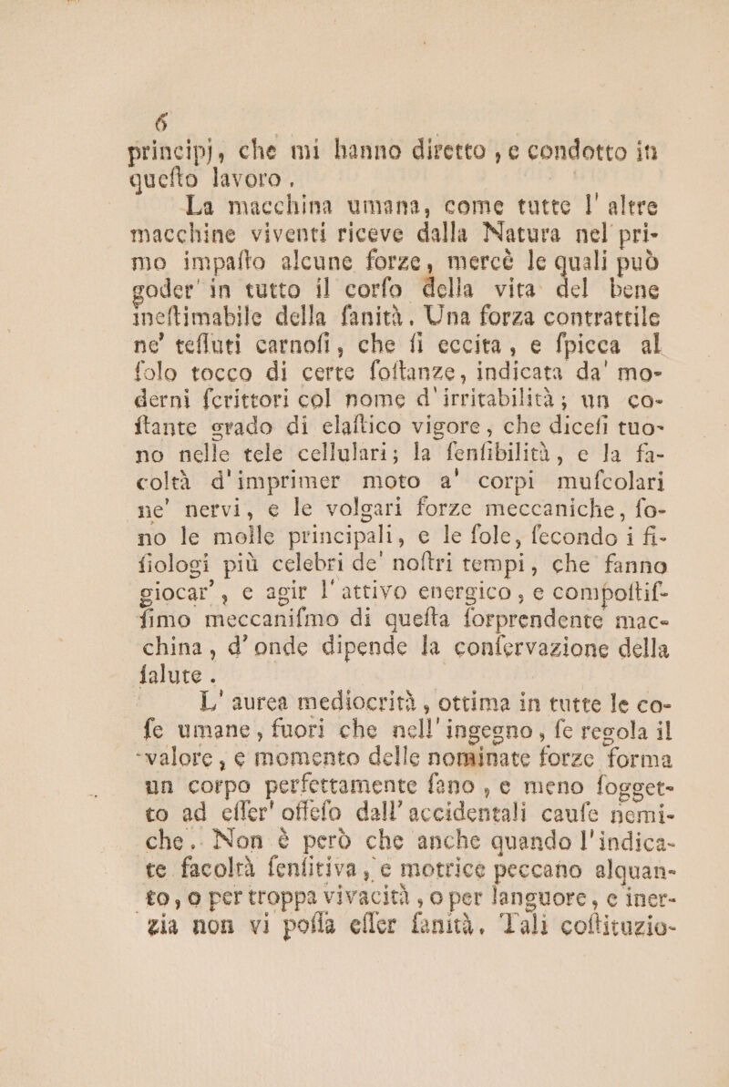 princip), che mi hanno diretto , e condotto in quefto lavoro, | La macchina umana, come tutte l'altre macchine viventi riceve dalla Natura nel pri- mo impafto alcune forze, mercè le quali può goder' in tutto il corfo della vita del bene ineftimabile della fanità. Una forza contrattile ne’ teflluti carnofi, che fi eccita, e fpicca al folo tocco di certe foftanze, indicata da' mo- derni ferittori col nome d'irritabilità; un co- ftante srado di claftico vigore, che dicefi tuo- no nelle tele cellulari; la fenfibilità, c la fa- coltà d'imprimer moto a' corpi mufcolari ne' nervi, e le volgari forze meccaniche, fo- no le molle principali, e le fole, fecondo i fi- fiologi più celebri de' noftri tempi, che fanno giocar’, e agir l'attivo energico, e compottif*- fimo meccanifmo di quefta forprendente mac» china, d'onde dipende la confervazione della falute . | I L' aurea mediocrità, ottima in tutte le co- fe umane, fuori che nell'ingegno, fe regola il «valore, e momento delle nominate forze forma un corpo perfettamente fano , e meno fogget= to ad efler'offefo dell’accidentali caufe nemi- che. Non è però che anche quando l'indica- te facolrà fenfitiva, e motrice peccano alguan- ‘to, 0 pertroppa vivacità , o per languore, c iner- zia non vi pofla eller fanità. Tali coftituzio-