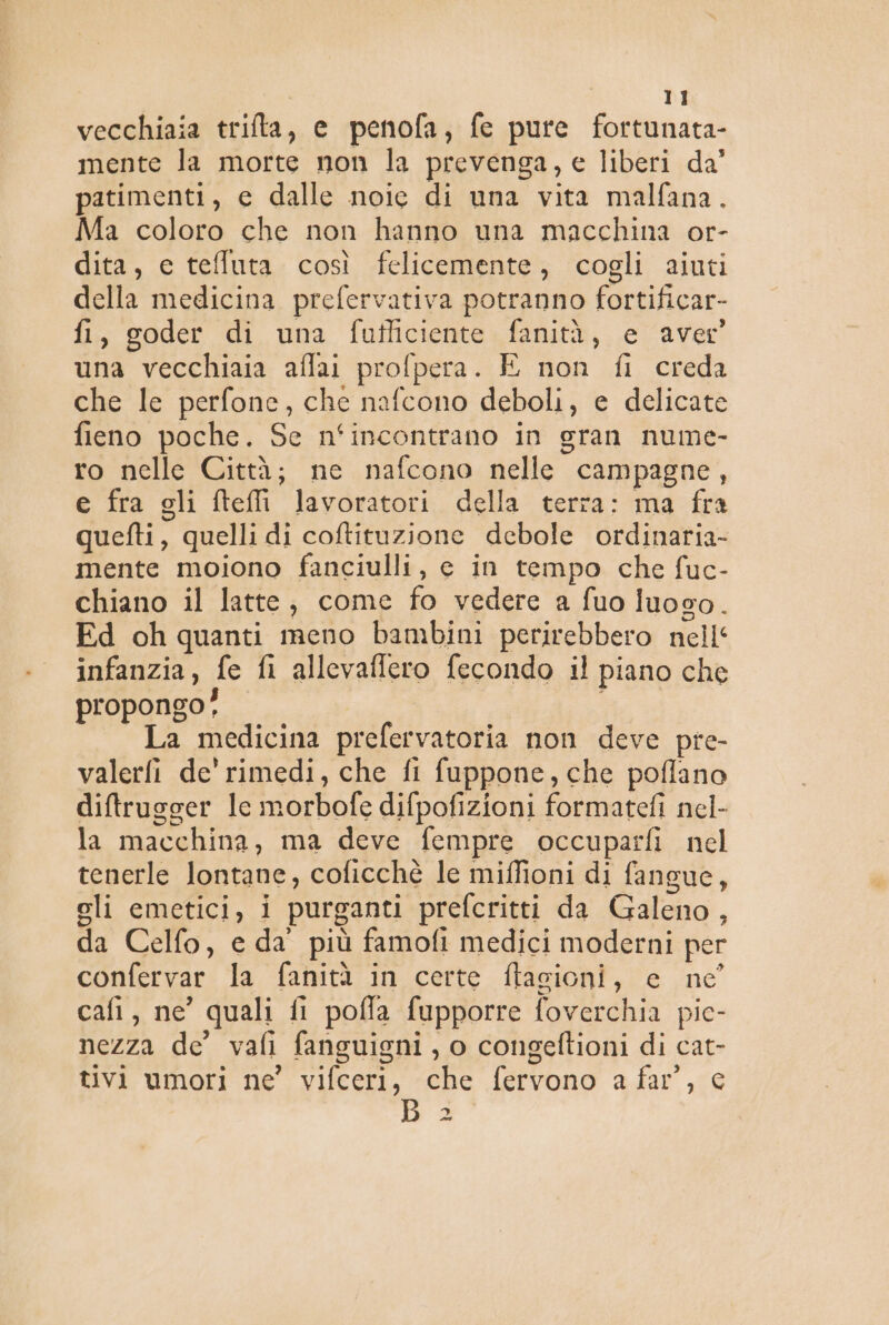 vecchiaia trifta, e penofa, fe pure fortunata- mente la morte non la prevenga, e liberi da’ patimenti, e dalle noie di una vita malfana. Ma coloro che non hanno una macchina or- dita, ec tefluta così felicemente, cogli aiuti della medicina prefervativa potranno fortificar- fi, goder di una fufficiente fanità, e aver una vecchiaia affai profpera. E non fi creda che le perfone, che nafcono deboli, e delicate fieno poche. Se n‘incontrano in gran nume- ro nelle Città; ne nafcono nelle campagne, e fra gli fteli lavoratori della terra: ma fra quefti, quelli di coftituzione debole ordinaria- mente moiono fanciulli, e in tempo che fuc- chiano il latte, come fo vedere a fuo luoso. Ed oh quanti meno bambini perirebbero nell‘ infanzia, fe fi allevaffero fecondo il piano che propongo! La medicina prefervatoria non deve pre- valerfi de’ rimedi, che fi fuppone, che poflano diftrugger lc morbofe difpofizioni formatefi nel- la macchina, ma deve fempre occuparfi nel tenerle lontane, coficchè le miffioni di fangue, eli emetici, i purganti prefcritti da Galeno, da Celfo, e da più famofi medici moderni per confervar la fanità in certe ftagioni, e ne’ cafi, ne’ quali fi poffa fupporre foverchia pie- nezza de’ vafi fanguigni , o congeftioni di cat- tivi umori ne’ vifceri, che fervono a far’, c ba