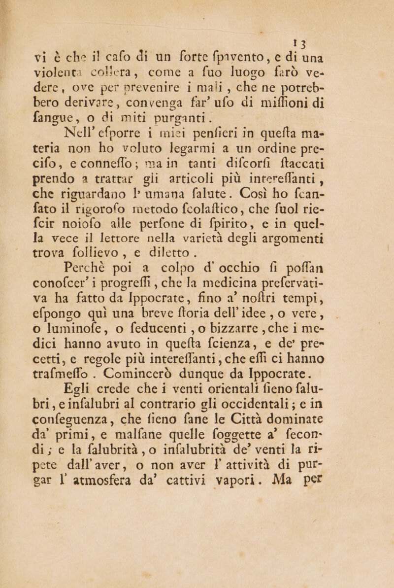 | violenta coliera, come a fuo luoso farò ve- derc, ove per prevenire i mali , che ne potreb- bero derivare, convenga far’ ufo di miffioni di fangue, o di miti purganti. Nell’ efporre i mici penfieri in quefta ma- teria non ho voluto legarmi a un ordine pre- cifo, e conneflo; main tanti difcorfi ftaccati prendo a trattar gii articoli più intereflanti, che riguardano 1 umana falute. Così ho fcan- fato il rigorofo metodo fcolaftico, che fuol rie- fcir noiofo alle perfone di fpirito, e in quel- la vece il lettore nella varietà degli argomenti trova follievo, e diletto. Perchè poi a colpo d'occhio fi poffan conofcer’ i progrefli, che la medicina prefervati- va ha fatto da Ippocrate, fino a’ noftri tempi, efponso quì una breve ftoria dell’idee , o vere, o luminofe, o feducenti , o bizzarre , che i me- dici hanno avuto in quefta fcienza, e de’ pre» cetti, e regole più intereffanti, che effi ci hanno trafmeffo . Comincerò dunque da Ippocrate. Egli crede che i venti orientali fieno falu- bri, e infalubri al contrario eli occidentali; e in confeguenza, che fieno fane le Città dominate da' primi, e malfane quelle foggette a’ fecon- di; ec la falubrità, o infalubrità de’ venti la rt- pete dall'aver, o non aver l'attività di pur- gar l atmosfera da’ cattivi vapori. Ma per