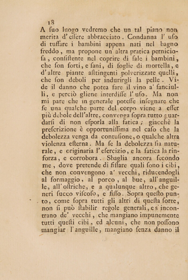 A fuo luoso vedremo che un tal piano non merita d’ellere abbracciato. Condanna ’' ufo di tuffare i bambini appena nati nel bagno freddo, ma propone un'altra pratica pernicio- fa, confiftente nel coprire di fale i bambini, che fon forti, e fani, di foglie di mortella, e d’altre. piante afttingenti polverizzate quelli, che fon deboli per indurirgli la pelle. Vi- de il danno che potea fare il vino a' fanciul- li, e perciò gliene interdiffe l’ ufo. Ma non mi pare che in generale potefle infegnare che fe una qualche parte del. corpo viene a_ efler più debole dell’altre, convenga fopra tutto puar- darfi di non efporla alla fatica; giacchè la prefcrizione è opportuniflima nel cafo che la debolezza venga da contufione, o qualche altra violenza efterna. Ma fe la debolezza fia natu- rale, e originaria l’ efercizio, e la fatica la rin- forza, e corrobora. Sbaglia ancora fecondo me , dove pretende di fiflare quali fono i cibi, che non convengono a’ vecchi, riducendogli al formaggio , al porco, al bue, all'anguil- le, all'oftriche, e a qualunque altro, che ge- neri fucco vifcofo, e filo. Sopra quefto pun- . to, come fopra tutti gli altri di quefta forte, non fi può ftabilir regole generali, e s incon- trano de' vecchi, che mangiano impunemente tutti quefti cibi, ed alcuni, che non poffono mangiar l’anguille, mangiano fenza danno il
