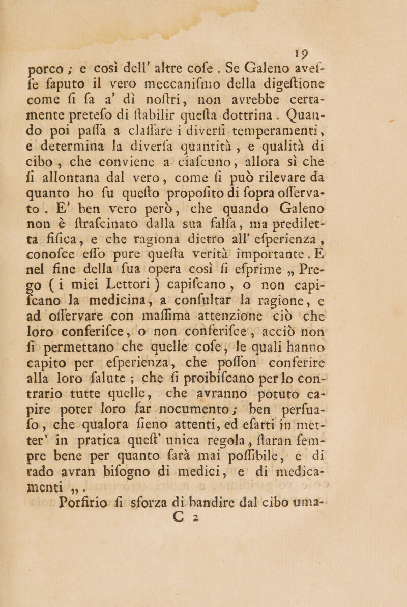 porco ; e così dell’ altre cofe . Se Galeno avel- fe faputo il vero meccanifmo della digeftione come fi fa a° dì noftri, non avrebbe certa- mente pretefo di ftabilir quefta dottrina. Quan- do poi paffa a claflare i diverfi temperamenti, e determina la diverfa quantità, e qualità di cibo, che conviene a ciafcuno, allora sì che fi allontana dal vero, come fi può rilevare da quanto ho fu quefto propofito di fopra offerva- to. E' ben vero però, che ‘quando Galeno non è ftrafcinato dalla sua falla, ma predilet- ta fifica, e che ragiona dietro all’ efperienza , conofce elfo ‘pure quefta verità importante. È nel fine della fua opera così fi efprime ,, Pre- go (i miei Lettori) capifcano, o non capi- fcano la medicina; a confultar la ragione, e ad offervare con maffima attenzione ciò ‘che loro conferifce, o non conferifee, acciò non fi permettano che quelle cofe; le quali hanno capito per. efperienza, che poflon conferire alla loro falute ; che fi proibifcano perlo con- trario tutte quelle, che avranno potuto ca- pire poter loro far nocumento; ben perfua- fo, che qualora fieno attenti, ed efatti in'met- ter* in pratica queft unica regola, ftaran fem- pre bene per quanto farà mai poflibile, e di rado avran bifogno di medici, e di medica- menti ,. Porfirio. fi sforza ri bandire dal cibo uma- pi