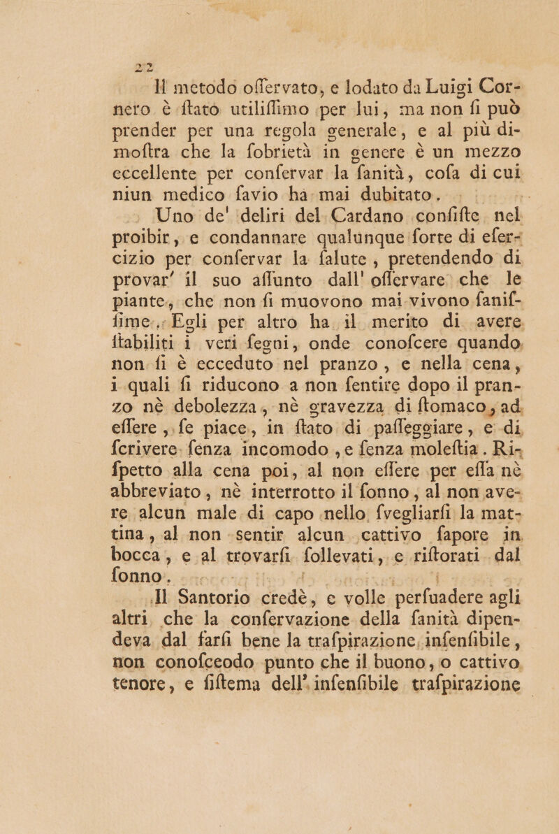 9° n metodo offervato, e lodato da Luigi Cor- nero è ftato utiliffimo per lui, ma non fi può prender per una regola generale, e al più di- moftra che la fobrietà in cenere è un Mezzo eccellente per confervar la fanità, cofa di cui niun medico favio ha mai dubitato. . | Uno de' ‘deliri del. Cardano confifte nel proibir, e condannare qualunque forte di efer- cizio per confervar la falute, pretendendo di provar' il suo affunto dall'offervare che le piante; che non fi muovono mai.vivono fanif- fime:,; Egli per altro ha il merito di. avere. {tabiliti i veri fegni, onde conofcere quando, non. fi è ecceduto nel pranzo , e nella cena, i quali fi riducono a non fentire dopo il pran- zo nè debolezza; nè gravezza di ftomaco; ad. eflere ,. fe piace, in tato di pafleggiare , e di fcrivere. fenza incomodo , e fenza moleftia . Ri fpetto alla cena poi, al non effere per efla nè abbreviato, nè interrotto il fonno, al non ave- re alcun male. di ‘capo nello. fvegliarfi la mat- tina, al non sentir alcun. cattivo fapore in bocca , cal trovarfi follevati., e riftorati dal fonno. I Santorio credè, e volle oa naar agli altri. che la confervazione della fanità dipen- deva dal farfi bene la trafpirazione, infenfibile , non conofceodo punto che il buono, 0 cattivo, tenore, e fiftema dell’ infenfibile trafpirazione