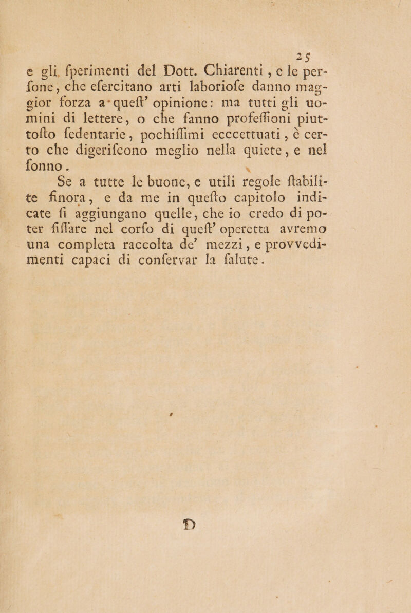 e gli, fperimenti del Dott. Chiarenti , e le per- fone, che efercitano arti laboriofe danno mag- gior forza a*quefl’ opinione: ma tutti gli uo- mini di lettere, o che fanno profeffioni piut- tolto fedentaric, pochiffimi ecccettuati , è cer- to che digerifcono meglio nella quiete, e nel fonno . ì Se a tutte le buone, e utili regole ftabili- te finora, e da me in quefto capitolo indi- cate fi aggiungano quelle, che io credo di po- ter fiffare nel corfo di quell’ operetta avremo una completa raccolta de’ mezzi, e provvedi- menti capaci di confervar la falute.