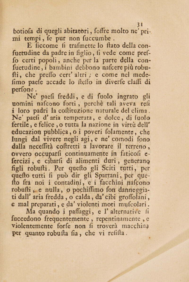 botiofa di quegli abitatori, foffre molto ne' pri- mi tempi, fe pur non fuccumbe . E ficcome fl trafmette lo ftato della con- fuetudine da padre in figlio, fi vede come pref- fo certi popoli, anche per la parte della con- fuetudine,i bambini debbono nafcere più robu- fti, che preflo cert' altri; e come nel mede- fimo paefe accade lo ftetlo in diverfe clafli di perfone . Ne’ paefi freddi, e di fuolo ingrato gli uomini nafcono forti, perchè tali aveva refi i loro padri la coftituzione naturale del clima. Ne' paefi d’ aria temperata, e dolce, di fuolo fertile, e felice ,0 tutta la nazione in virtù dell’ educazion pubblica, o i poveri folamente, che lungi dal vivere negli agi, e ne' comodi fono dalla neceffità coftretti a lavorare il terreno, ovvero occuparfi continuamente in faticofi e- fercizi, e cibarfi di alimenti duri, setierang figli robufti. Per quefto gli Sciti tutti, per quefto tutti fi può dir gli Spartani, pet que- fto frà noi i contadini, e i facchini nafcono robufti ;. e nulla, o pochiffimo fon dannescia- ti dall’ aria fredda, o calda, da’ cibi groffolani, e mal preparati, e da’ violenti moti mufcolari. Ma quando i paffaggi, e l’ alternative fi fuccedono frequentemente , repentinamente , e violentemente forfe non fi troverà macchina per quanto robufta fia, che vi refifta. .*