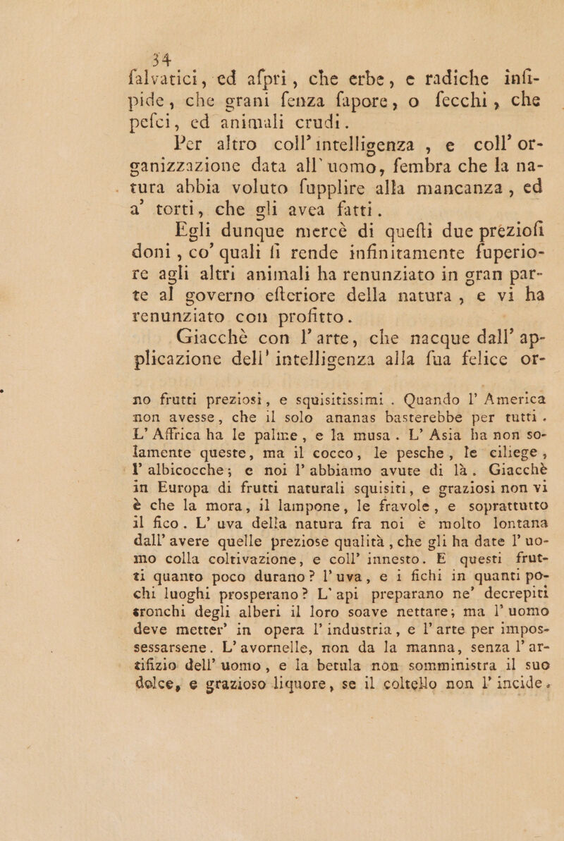 pepe, ed afpri, che erbe, e radiche infi- pide, che grani fenza fapore, o fecchi, che pefci, ed animali crudi. Per altro coll’ intelligenza , e coll’ or- canizzazione data all’ uomo, fembra che la na- | tura abbia voluto fupplire alla mancanza, ed a’ torti, che gli avea fatti. Egli dunque mercè di quefti due preziofi doni, co’ quali fi rende infinitamente fuperio- re agli altri animali ha renunziato in gran par- te al governo efteriore della natura, e vi ha renunziato con profitto. Giacchè con l’arte, che nacque dall’ ap- plicazione dell’ intelligenza alla fua felice or- no frutti preziosi, e squisitissimi . Quando l’ America non avesse, che il solo ananas basterebbe per tutti. L' Affrica ha le paline, e la musa. L’ Asia ha non so- lamente queste, ma il cocco, le pesche, le ciliege, ‘1’ albicocche; e noi l’ abbiamo avute di là. Giacchè in Europa di frutti naturali squisiti, e graziosi non vi è che la mora, il lampone, le fravole, e soprattutto il fico. L’ uva della natura fra noi è molto lontana dall’ avere quelle preziose qualità , che gli ha date 1° uo- mo colla coltivazione, e coll’ innesto. È questi frut- ti quanto poco durano ? l’uva, e 1 fichi in quanti po- chi luoghi prosperano? L’api preparano ne’ decrepiti sronchi degli alberi il loro soave nettare; ma l’uomo deve metter’ in opera l'industria, e l’arte per impos- sessarsene. L’ avornelle, non da la manna, senza l’ar- tifizio dell’ uomo, e la betula non somministra il suo dolce, e grazioso liquore, se il colteHo non l’ incide.