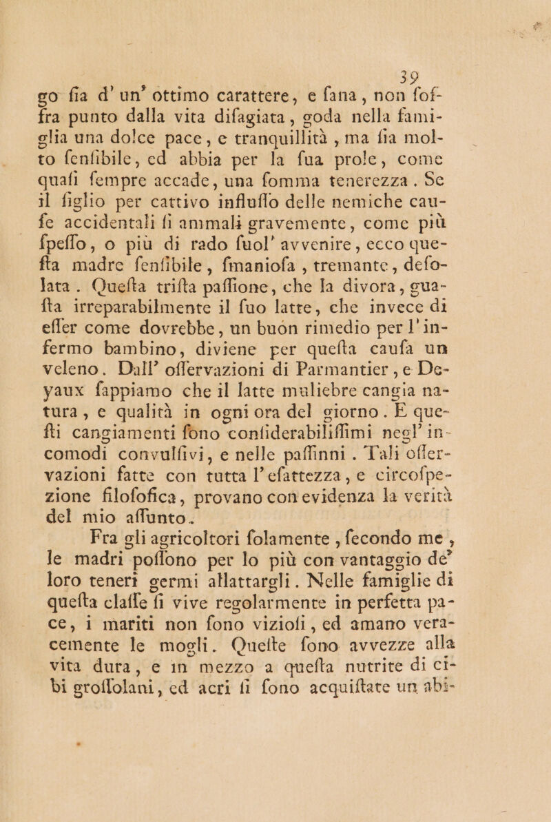 go fia d'un’ ottimo carattere, e fana, non fof- fra punto dalla vita difagiata, soda nella fami- elia una dolce pace, e tranquillità , ma fia mol- to fenfibile, ed abbia per la fua prole, come quafi fempre accade, una fomma tenerezza . Sc il figlio per cattivo influflo delle nemiche cau- fe accidentali fi ammali gravemente, come più fpeffo, o più di rado fuol’ avvenire, ecco que- fta madre fenfibile, fmaniofa , tremante, defo- lata. Quefta trifta paffione, che la divora, gua- fta irreparabilmente il fuo latte, che invece di effler come dovrebbe, un buon rimedio per l'in- fermo bambino, diviene per quefta caufa un veleno. Dall’ offervazioni di Parmantier, e De- vaux fappiamo che il latte mulicbre cangia na- tura, e qualità in ogniora del giorno. È que- fti cangiamenti fono confiderabilifimi negl' in- comodi convulfivi, e nelle paffinni. Tali offer- vazioni fatte con tutta l’efattezza, e circofpe- zione filofofica, provano conevidenza la verità del mio affunto. | Fra gli agricoltori folamente , fecondo me , le madri poffono per lo più con vantaggio de’ loro tenerî germi allattargli. Nelle famiglie di quefta claffe fi vive regolarmente in perfetta pa- ce, i mariti non fono viziofi, ed amano vera- cemente le mogli. Quelte fono avvezze alla vita dura, e in mezzo a quefta nutrite di ci- bi groffolani, cd acri fi fono acquiftate un abi-