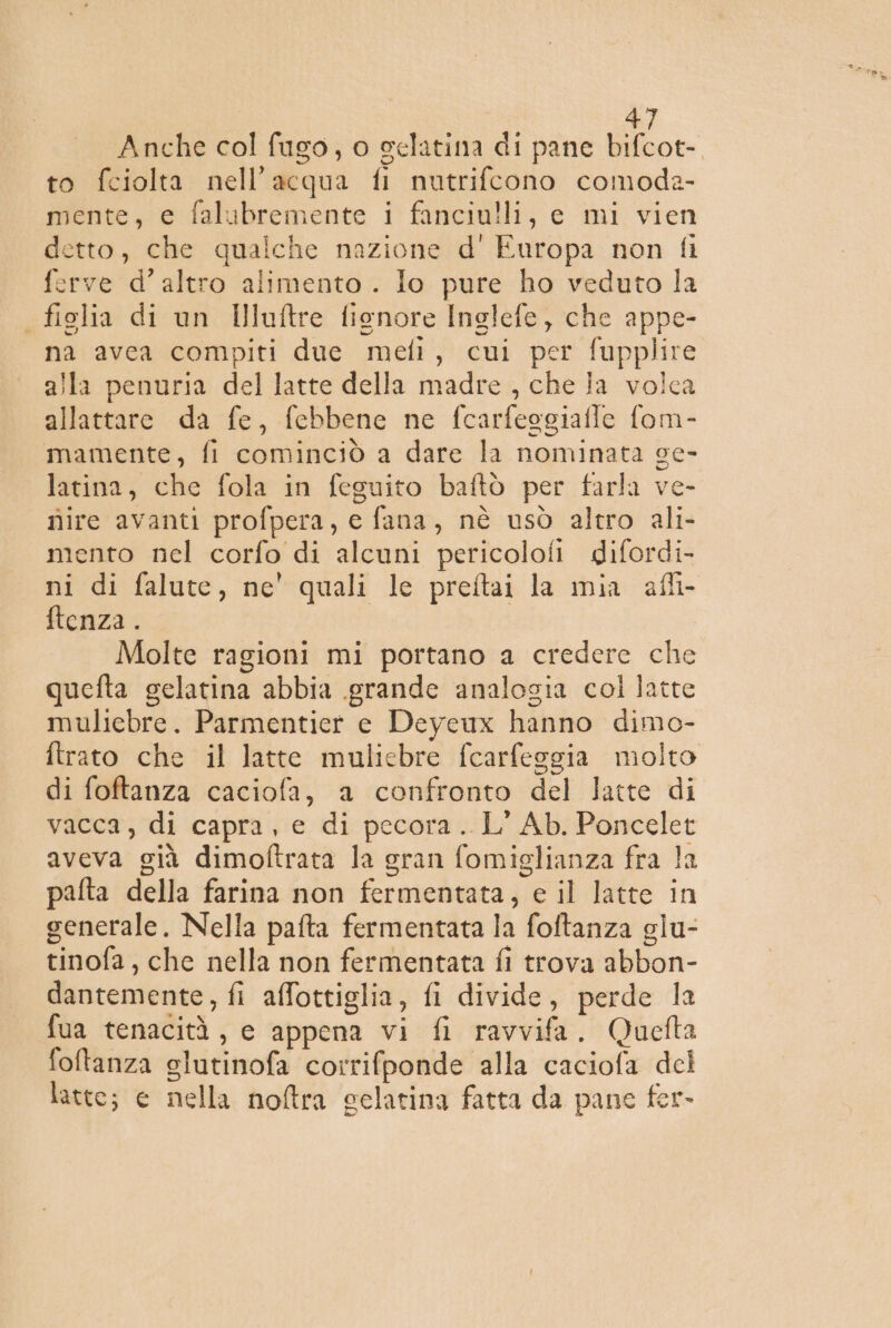 Anche col fugo, o gelatina di pane bifcot- to fciolta nell'acqua fi nutrifcono comoda- mente, e falubremente i fanciulli, e mi vien detto, che qualche nazione d' Europa non fi ferve d'altro alimento . Io pure ho veduto la figlia di un Illuftre fienore Inglefe, che appe- na avea compiti duc mefi, cui per fupplire alla penuria del latte della madre , che fa volca allattare da fe, febbene ne fcarfeggiafle fom- mamente, fi cominciò a dare la nominata sc- latina, che fola in feguito baftò per farla ve- nire avanti profpera, e fana, nè usò altro ali- mento nel corfo di alcuni pericolofi difordi- ni di falute, ne' quali le preftai la mia afli- ftenza . Molte ragioni mi portano a credere che quefta gelatina abbia grande analogia col latte muliebre. Parmentiet e Deyeux hanno dimo- ftrato che il latte muliebre fcarfeggia molto di foftanza caciofa, a confronto del latte di vacca, di capra, e di pecora. L' Ab. Poncelet aveva già dimoftrata la gran fomiglianza fra la palta della farina non fermentata, e il latte in generale. Nella pafta fermentata la foftanza glu- tinofa, che nella non fermentata fi trova abbon- dantemente, fi affottiglia, fi divide, perde la fua tenacità, e appena vi fi ravvifa. Qucfta foftanza slutinofa corrifponde alla caciofa del . latte; e nella noftra celatina fatta da pane fer-