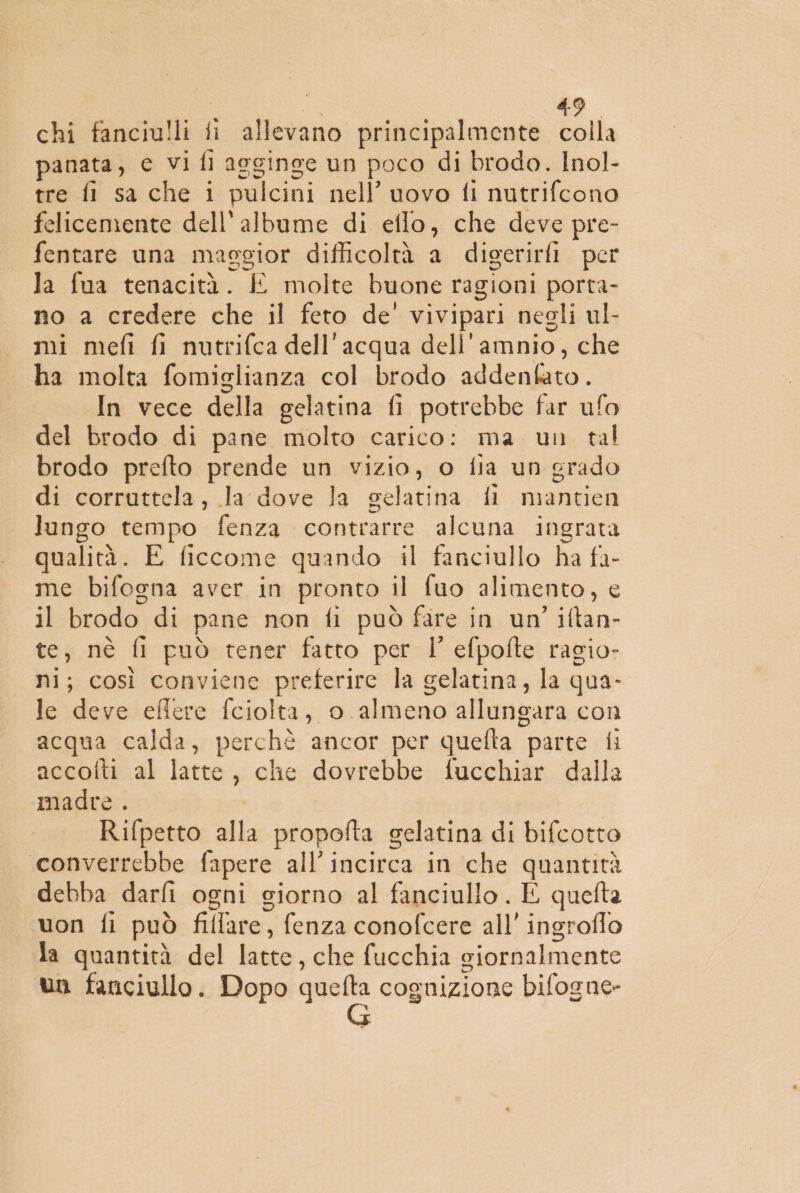 chi fanciulli fi allevano principalmente colla panata, c vi fi agginge un poco di brodo. Inol- tre fi sa che i pulcini nell’ uovo fi nutrifcono felicemente dell'albume di eflo, che deve pre- fentare una maggior difficoltà a digerirli per la fua tenacità. E molte buone ragioni porta- no a credere che il feto de' vivipari negli ul- mi mefi fi nutrifca dell'acqua dell'amnio, che ha molta fomiglianza col brodo addenbato. In vece della gelatina fi potrebbe far ufo del brodo di pane molto carico: ma un tal brodo prefto prende un vizio, o fia un grado di corruttela, la dove la gelatina fi mantien lungo tempo fenza contrarre alcuna ingrata qualità. E ficcome quando il fanciullo ha &gt; me bifogna aver in pronto il fuo alimento, il brodo. di pane non fi può fare in un’ iftan- te, nè fl può tener fatto per l' efpofte ragio- ni; così conviene preferire la gelatina, la qua- le deve eflere fciolta, o. almeno allungara con acqua calda, perchè ancor per quefta parte fi accotti al latte, che dovrebbe fucchiar dalla madre . | Rifpetto alla propofta gelatina di bifcotto converrebbe fapere all’incirca in che quantità debba darfi ogni giorno al fanciullo . E quefta von fi può fillare, fenza conofcere all'ingroflo la quantità del He, she fucchia ciornalmente un fanciullo. Dopo sg cognizione bifogne»