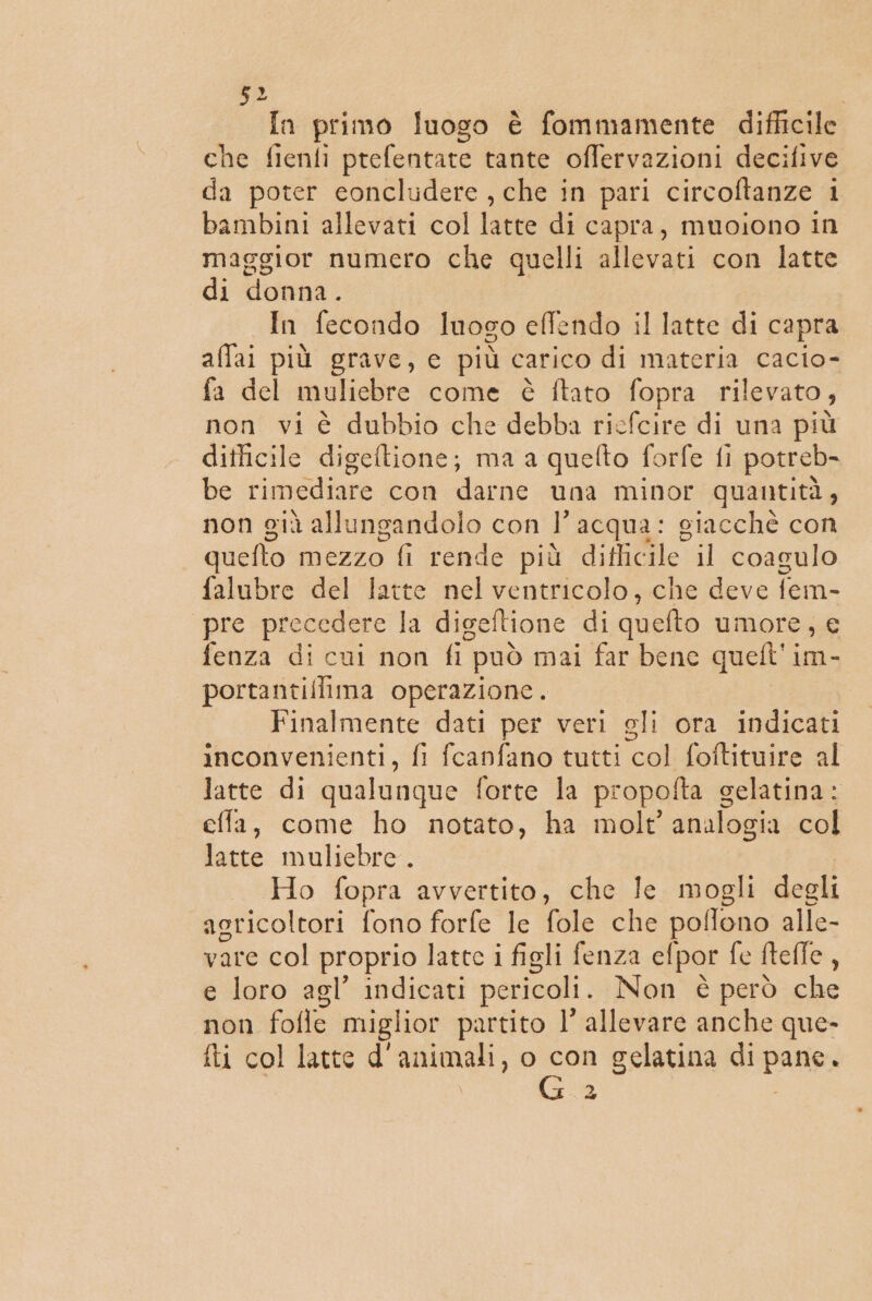 In primo luogo è fommamente difficile che fienli prefentate tante offervazioni decifive da poter concludere , che in pari circoftanze i bambini allevati col latte di capra, muoiono in maggior numero che quelli allevati con latte di donna. In fecondo luogo eflendo il latte di capra allai più grave, e più carico di materia cacio- fa del muliebre come è ftato fopra rilevato, non vi è dubbio che debba ricfcire di una più diticile digeftione; ma a quefto forfe fi potreb- be rimediare con darne una minor quantità, non già allungandolo con l’acqua: giacchè con quefto mezzo fi rende più difficile il coagulo falubre del latte nel ventricolo, che deve fem- pre precedere la digeftione di quelto umore, € fenza di cui non fi può mai far bene queft'im- portantillima operazione. Finalmente dati per veri gli ora indicati inconvenienti, fi fcanfano tutti col foftituire al Jatte di qualunque forte la propofta gelatina: effa, come ho notato, ha molt' analogia col latte muliebre. Ho fopra avvertito, che Ie mogli degli agricoltori fono forfe le fole che pe: Tono alle- vare col proprio latte i figli fenza cf por fe fteffe : e loro agl’ indicati pericoli. Non è però che non folle miglior partito 1’ allevare anche que- fti col latte d'animali, o con gelatina di pane. I Ta