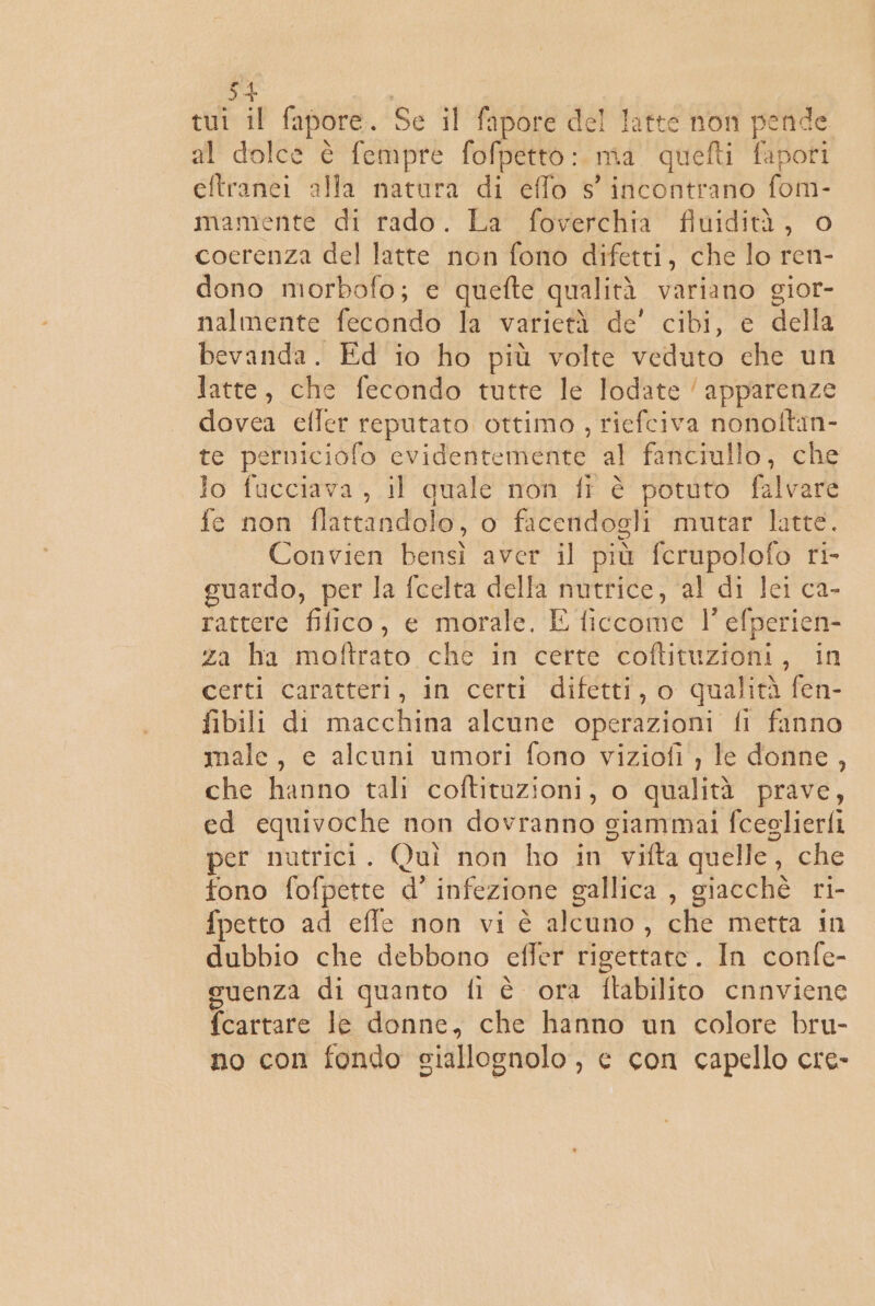 tuî il fapore.. Se il fipore del latte non «cap al dolce è fempre fofpetto: uma quefti fapori eftranei alla natura di effo s' incontrano fom- mamiente di rado. La' foverchia finidità, o cocrenza del latte non fono difetti, che lo ren- dono morbofo; e quefte qualità variano gior- nalmente fecondo la varietà de' cibi, e della bevanda. Ed io ho più volte veduto che un latte, che fecondo tutte le lodate ‘apparenze dovea efler reputato ottimo, riefciva nonoftin- te perniciofo evidentemente al fanciullo, che lo fucciava , il quale non ff è potuto falvare fe non flattandolo, o facendogli mutar latte. Convien bensì aver il più ferupolofo ri- guardo, per la fcelta della nutrice, ‘al di Jci ca- rattere filico, e morale, E liccome 1’ efperien- za ha MON che in certe ott 088 tie) certi caratteri, in certi difetti, o qualità fen- fibili di macchina alcune operazioni fi fanno male, e alcuni umori fono viziofi , le donne, che hanno tali coftituzioni, o qualità prave, ed equivoche non dovranno giammai fceglierfi per nutrici. Quì non ho in  vifta quelle, che tono fofpette d’ infezione gallica , giacchè ri- fpetto ad effe non vi è dicano , che metta in dubbio che debbono cffer rigettare. In confe- suenza di quanto fi è ora ftabilito cnnviene fcartare le donne, che hanno un colore bru- no con fondo giallognolo, e con capello cre-