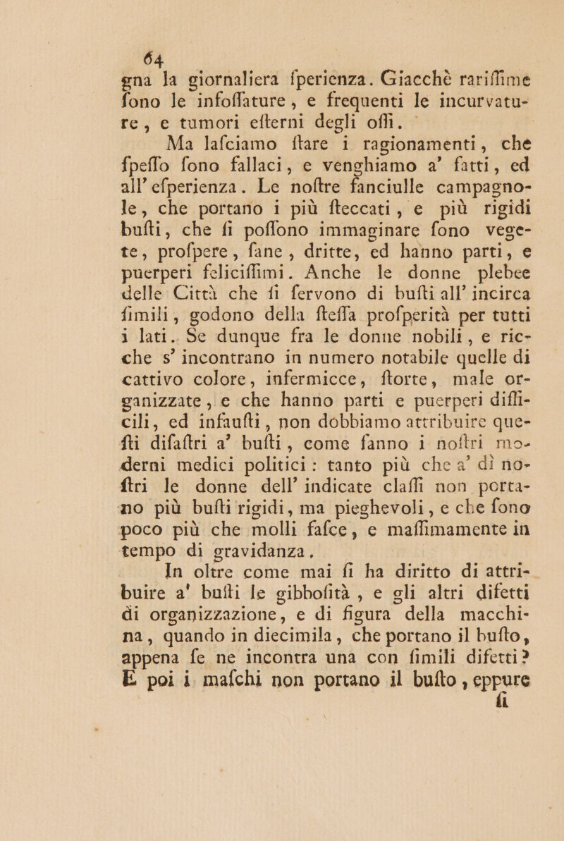 gna la giornaliera fperienza. Giacchè rariffime fono le infoffature, e frequenti le incurvatu- re, e tumori efterni degli ofli. Ma lafciamo ftare i ragionamenti, che fpeffo fono fallaci, e venghiamo a’ fatti, ed all’efperienza. Le noftre fanciulle campagno- le, che portano i più fteccati, e più rigidi bufti, che fi poffono immaginare fono vese- te, profpere, fance, dritte, ed hanno parti, e puerperi feliciffimi. Anche le donne plebee delle Città che fi fervono di bufti all’ incirca fimili, godono della fteffa profperità per tutti i lati. Se dunque fra le donne nobili, e ric- che s° incontrano in numero notabile quelle di cattivo colore, infermicce, ftorte, male or- ganizzate , e che hanno parti e puerperi difli- cili, ed infaufti, non dobbiamo attribuire que- fti difaftri a’ bufti, come fanno i noftri mo- derni medici politici: tanto più che a’ dì no- ftri le donne dell’ indicate clafli non porta- no più bufti rigidi, ma pieghevoli, e che fono poco più che molli fafce, e maffimamente in tempo di gravidanza, In oltre come mai fi ha diritto di attri- buire a' bufti le gibbofità , e gli altri difetti di organizzazione, e di figura della macchi- na, quando in diecimila, che portano il bufto, appena fe ne incontra una con fimili difetti? E poi i mafchi non portano il bufto, urne i