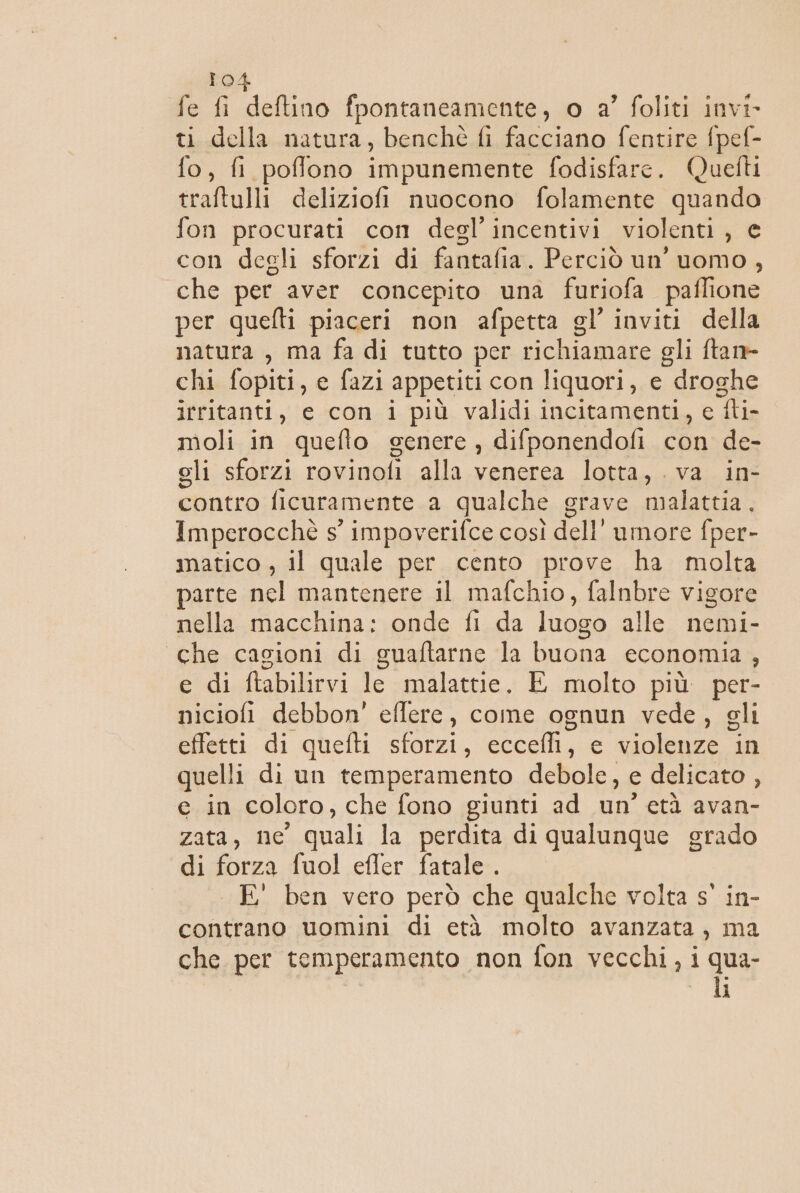 fe fi deftino fpontaneamente, o a’ foliti invi ti della natura, benchè fi facciano fentire fpef- fo, fi poffono impunemente fodisfare. Quetti traftulli deliziofi nuocono folamente quando fon procurati con degl’ incentivi violenti, e con degli sforzi di fantafia. Perciò un’ uomo, che per aver concepito una furiofa paflione per quefti piaceri non afpetta gl’ inviti della natura , ma fa di tutto per richiamare oli ftan- chi fopiti, e fazi appetiti con liquori, e droghe irritanti, e con i più validi incitamenti, c Ii moli in quefto genere, difponendofi con de- gli sforzi rovinofi alla venerea lotta.,...va.. in contro ficuramente a qualche grave malattia. Imperocchè s° impoverifce così dell’ umore fper- matico , il quale per cento prove ha molta parte nel mantenere il mafchio, falnbre vigore nella macchina: onde fi da luogo alle nemi- che casioni di guaftarne la buona economia, e di ftabilirvi le malattie, E molto più per- niciofi debbon' eflere, come ognun vede, gli effetti di quefti sforzi, eccefli, e violenze in quelli di un temperamento debole, e delicato , e in coloro, che fono giunti ad un’ età avan- zata, ne quali la perdita di qualunque grado di forza fuol efler fatale . -E' ben vero però che qualche volta s' in- contrano uomini di età molto avanzata, ma che per temperamento non fon vecchi, i qua- i